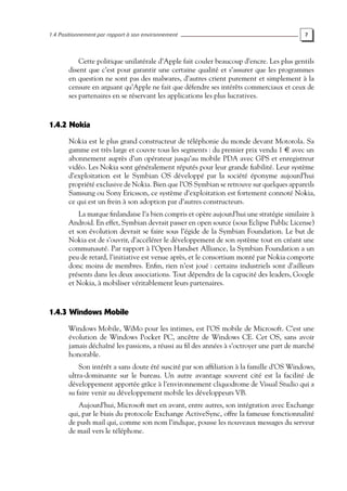1.4 Positionnement par rapport à son environnement 7
Cette politique unilatérale d’Apple fait couler beaucoup d’encre. Les plus gentils
disent que c’est pour garantir une certaine qualité et s’assurer que les programmes
en question ne sont pas des malwares, d’autres crient purement et simplement à la
censure en arguant qu’Apple ne fait que défendre ses intérêts commerciaux et ceux de
ses partenaires en se réservant les applications les plus lucratives.
1.4.2 Nokia
Nokia est le plus grand constructeur de téléphonie du monde devant Motorola. Sa
gamme est très large et couvre tous les segments : du premier prix vendu 1 € avec un
abonnement auprès d’un opérateur jusqu’au mobile PDA avec GPS et enregistreur
vidéo. Les Nokia sont généralement réputés pour leur grande fiabilité. Leur système
d’exploitation est le Symbian OS développé par la société éponyme aujourd’hui
propriété exclusive de Nokia. Bien que l’OS Symbian se retrouve sur quelques appareils
Samsung ou Sony Ericsson, ce système d’exploitation est fortement connoté Nokia,
ce qui est un frein à son adoption par d’autres constructeurs.
La marque finlandaise l’a bien compris et opère aujourd’hui une stratégie similaire à
Android. En effet, Symbian devrait passer en open source (sous Eclipse Public License)
et son évolution devrait se faire sous l’égide de la Symbian Foundation. Le but de
Nokia est de s’ouvrir, d’accélérer le développement de son système tout en créant une
communauté. Par rapport à l’Open Handset Alliance, la Symbian Foundation a un
peu de retard, l’initiative est venue après, et le consortium monté par Nokia comporte
donc moins de membres. Enfin, rien n’est joué : certains industriels sont d’ailleurs
présents dans les deux associations. Tout dépendra de la capacité des leaders, Google
et Nokia, à mobiliser véritablement leurs partenaires.
1.4.3 Windows Mobile
Windows Mobile, WiMo pour les intimes, est l’OS mobile de Microsoft. C’est une
évolution de Windows Pocket PC, ancêtre de Windows CE. Cet OS, sans avoir
jamais déchaîné les passions, a réussi au fil des années à s’octroyer une part de marché
honorable.
Son intérêt a sans doute été suscité par son affiliation à la famille d’OS Windows,
ultra-dominante sur le bureau. Un autre avantage souvent cité est la facilité de
développement apportée grâce à l’environnement cliquodrome de Visual Studio qui a
su faire venir au développement mobile les développeurs VB.
Aujourd’hui, Microsoft met en avant, entre autres, son intégration avec Exchange
qui, par le biais du protocole Exchange ActiveSync, offre la fameuse fonctionnalité
de push mail qui, comme son nom l’indique, pousse les nouveaux messages du serveur
de mail vers le téléphone.
 