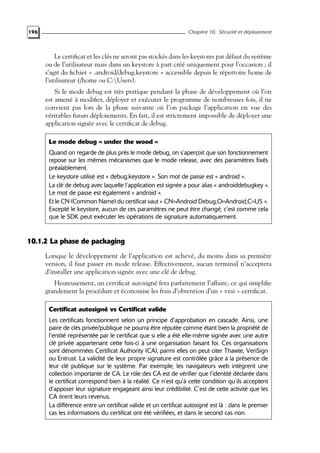 196 Chapitre 10. Sécurité et déploiement
Le certificat et les clés ne seront pas stockés dans les keystores par défaut du système
ou de l’utilisateur mais dans un keystore à part créé uniquement pour l’occasion ; il
s’agit du fichier « .android/debug.keystore » accessible depuis le répertoire home de
l’utilisateur (/home ou C:Users).
Si le mode debug est très pratique pendant la phase de développement où l’on
est amené à modifier, déployer et exécuter le programme de nombreuses fois, il ne
convient pas lors de la phase suivante où l’on package l’application en vue des
véritables futurs déploiements. En fait, il est strictement impossible de déployer une
application signée avec le certificat de debug.
Le mode debug « under the wood »
Quand on regarde de plus près le mode debug, on s’aperçoit que son fonctionnement
repose sur les mêmes mécanismes que le mode release, avec des paramètres fixés
préalablement.
Le keystore utilisé est « debug.keystore ». Son mot de passe est « android ».
La clé de debug avec laquelle l’application est signée a pour alias « androiddebugkey ».
Le mot de passe est également « android ».
Et le CN (Common Name) du certificat vaut « CN=Android Debug,O=Android,C=US ».
Excepté le keystore, aucun de ces paramètres ne peut être changé, c’est comme cela
que le SDK peut exécuter les opérations de signature automatiquement.
10.1.2 La phase de packaging
Lorsque le développement de l’application est achevé, du moins dans sa première
version, il faut passer en mode release. Effectivement, aucun terminal n’acceptera
d’installer une application signée avec une clé de debug.
Heureusement, un certificat autosigné fera parfaitement l’affaire, ce qui simplifie
grandement la procédure et économise les frais d’obtention d’un « vrai » certificat.
Certificat autosigné vs Certificat valide
Les certificats fonctionnent selon un principe d’approbation en cascade. Ainsi, une
paire de clés privée/publique ne pourra être réputée comme étant bien la propriété de
l’entité représentée par le certificat que si elle a été elle-même signée avec une autre
clé privée appartenant cette fois-ci à une organisation faisant foi. Ces organisations
sont dénommées Certificat Authority (CA), parmi elles on peut citer Thawte, VeriSign
ou Entrust. La validité de leur propre signature est contrôlée grâce à la présence de
leur clé publique sur le système. Par exemple, les navigateurs web intègrent une
collection importante de CA. Le rôle des CA est de vérifier que l’identité déclarée dans
le certificat correspond bien à la réalité. Ce n’est qu’à cette condition qu’ils acceptent
d’apposer leur signature engageant ainsi leur crédibilité. C’est de cette activité que les
CA tirent leurs revenus.
La différence entre un certificat valide et un certificat autosigné est là : dans le premier
cas les informations du certificat ont été vérifiées, et dans le second cas non.
 