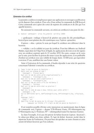 10.1 Signer les applications 197
Génération d’un certificat
La première condition à remplir pour signer une application et envisager sa publication
est de disposer d’un certificat. Pour cela, il faut utiliser la commande du JDK keytool.
Cette commande sert à gérer des sortes de registres de certificats et de clés que l’on
appelle keystores.
En saisissant la commande suivante, on créera un certificat et une paire de clés :
keytool -genkeypair -alias for_android -validity 10000
« -genkeypair » indique à keytool de générer une paire de clés privé/publique.
keytool peut aussi générer des clés symétriques avec l’option –genseckey.
L’option « -alias » précise le nom par lequel le certificat sera référencé dans le
keystore.
« -validity » est la validité en jours du certificat. Pour être diffusées sur Android
Market, équivalent de l’App Store d’Apple, les applications devront avoir été signées
avec un certificat expirant après le 22 octobre 2033. En outre, comme on le verra
par la suite, pour faciliter la gestion des mises à jour des applications, il est préférable
d’utiliser un certificat avec une validité de longue durée. 10 000 jours, qui équivalent
à environ 27 ans, semblent être une bonne valeur.
Suite à l’exécution de la commande, il faudra répondre à une série de questions
concernant l’identité à rattacher au certificat.
Tapez le mot de passe du Keystore :
Quels sont vos prénom et nom ?
[Unknown] : Florent Garin
Quel est le nom de votre unité organisationnelle ?
[Unknown] : florentgarin.org
Quel est le nom de votre organisation ?
[Unknown] : florentgarin.org
Quel est le nom de votre ville de résidence ?
[Unknown] : Toulouse
Quel est le nom de votre état ou province ?
[Unknown] :
Quel est le code de pays à deux lettres pour cette unité ?
[Unknown] : FR
Est-ce CN=Florent Garin, OU=florentgarin.org, O=florentgarin.org, L=Toulouse,
ST
=Unknown, C=FR ?
[non] : oui
Spécifiez le mot de passe de la clé pour <for_android>
(appuyez sur Entrée s’il s’agit du mot de passe du Keystore) :
Il est toutefois possible d’éviter cette interaction en mentionnant dans la ligne
de commande avec l’option « -dname "CN=Florent Garin, OU=florentgarin.org,
O=florentgarin.org, L=Toulouse, ST" » (distinguished name) les réponses fournies.
Ici dans l’exemple, il n’a pas été précisé de fichier keystore (option –keystore) :
la valeur par défaut sera donc utilisée. Il s’agit du fichier .keystore stocké dans le
répertoire home de l’utilisateur. On peut bien sûr spécifier un autre chemin et créer
autant de fichiers keystore que l’on souhaite.
 