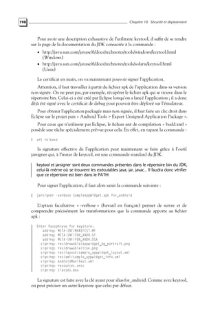 198 Chapitre 10. Sécurité et déploiement
Pour avoir une description exhaustive de l’utilitaire keytool, il suffit de se rendre
sur la page de la documentation du JDK consacrée à la commande :
• http://java.sun.com/javase/6/docs/technotes/tools/windows/keytool.html
(Windows)
• http://java.sun.com/javase/6/docs/technotes/tools/solaris/keytool.html
(Unix)
Le certificat en main, on va maintenant pouvoir signer l’application.
Attention, il faut travailler à partir du fichier apk de l’application dans sa version
non signée. On ne peut pas, par exemple, récupérer le fichier apk qui se trouve dans le
répertoire bin. Celui-ci a été créé par Eclipse lorsqu’on a lancé l’application ; il a donc
déjà été signé avec le certificat de debug pour pouvoir être déployé sur l’émulateur.
Pour obtenir l’application packagée mais non signée, il faut faire un clic droit dans
Eclipse sur le projet puis « Android Tools > Export Unsigned Application Package ».
Pour ceux qui n’utilisent pas Eclipse, le fichier ant de compilation « build.xml »
possède une tâche spécialement prévue pour cela. En effet, en tapant la commande :
ant release
la signature effective de l’application peut maintenant se faire grâce à l’outil
jarsigner qui, à l’instar de keytool, est une commande standard du JDK.
keytool et jarsigner sont deux commandes présentes dans le répertoire bin du JDK,
celui-là même où se trouvent les exécutables java, jar, javac... Il faudra donc vérifier
que ce répertoire est bien dans le PATH.
Pour signer l’application, il faut alors saisir la commande suivante :
jarsigner -verbose SampleAppWidget.apk for_android
L’option facultative « -verbose » (bavard en français) permet de suivre et de
comprendre précisément les transformations que la commande apporte au fichier
apk :
Enter Passphrase for keystore:
adding: META-INF/MANIFEST.MF
adding: META-INF/FOR_ANDR.SF
adding: META-INF/FOR_ANDR.DSA
signing: res/drawable/appwidget_bg_portrait.png
signing: res/drawable/icon.png
signing: res/layout/sample_appwidget_layout.xml
signing: res/xml/sample_appwidget_info.xml
signing: AndroidManifest.xml
signing: resources.arsc
signing: classes.dex
La signature est faite avec la clé ayant pour alias for_android. Comme avec keytool,
on peut préciser un autre keystore que celui par défaut.
 