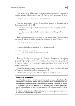 10.1 Signer les applications 199
Pour vérifier qu’un fichier apk a été correctement signé ou pour connaître le
certificat qui a été utilisé, on peut se servir de l’option -verify accompagné de -certs :
jarsigner -verify -verbose -certs SampleAppWidget.apk
Pour une vue complète ; la page de manuel de jarsigner est disponible sur la
documentation officielle du JDK :
• http://java.sun.com/javase/6/docs/technotes/tools/windows/jarsigner.html
(Windows)
• http://java.sun.com/javase/6/docs/technotes/tools/solaris/jarsigner.html
(Unix)
Toutefois, la vérification la plus probante est encore de déployer l’application avec
la commande adb sur un émulateur ou encore mieux sur un vrai téléphone :
adb install SampleAppWidget.apk
Le résultat du déploiement s’affiche en sortie de commande :
79 KB/s (13993 bytes in 0.172s)
pkg: /data/local/tmp/SampleAppWidget.apk
Success
Toutefois, il ne faut pas se contenter du « Success », il est plus que préconisé de
retester entièrement l’application. On peut avoir des surprises, par exemple la clé
d’utilisation de Google Maps est liée au certificat. En passant du certificat de debug
au certificat « release », il ne faudra pas oublier de récupérer une nouvelle clé et de
mettre à jour le code.
On sait dorénavant comment générer un certificat et signer l’application de sorte
qu’elle puisse être installée sur les terminaux Android.
Il faut maintenant organiser sa diffusion et gérer ses évolutions futures.
Signature et permissions
Android attribue certaines permissions en fonction de la signature de l’application. Par
exemple deux programmes distincts mais signés avec le même certificat pourront être
exécutés dans le même processus. Cette caractéristique permet d’envisager de ventiler
les composants d’un logiciel (les services, les activités...) dans plusieurs applications
android (modules) pour les gérer de façon autonome (les déploiements, les mises à
jour...).
En outre, les composants android peuvent accorder aux autres applications le droit de
les solliciter en fonction de leur signature.
 