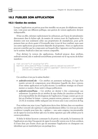 200 Chapitre 10. Sécurité et déploiement
10.2 PUBLIER SON APPLICATION
10.2.1 Gestion des versions
Lorsque l’application est prévue pour être installée sur un parc de téléphones impor-
tant, voire pour une diffusion publique, une gestion de version applicative devient
indispensable.
Il faut en effet, informer explicitement les utilisateurs, par l’ajout de métadonnées
directement dans le fichier apk, du numéro de version exact de l’application. Ces
données sont non seulement utiles aux propriétaires de smartphones, pour qu’ils
puissent faire un choix quant à l’éventuelle mise à jour de leur combiné, mais aussi
aux autres applications qui pourraient dépendre du programme. Ainsi ces applications
peuvent contrôler que les composants sur lesquels elles s’appuient sont bien présents
sur le système Android et dans une version compatible.
Pour déclarer la version des applications, Android propose deux attributs,
android:versionCode et android:versionName positionnés sur le tag racine du fichier
manifeste :
<?xml version="1.0" encoding="utf-8"?>
<manifest xmlns:android="http://schemas.android.com/apk/res/android"
package="org.florentgarin.android.appwidget" android:versionCode="1"
android:versionName="2.6.30">
...
Ces attributs n’ont pas la même finalité :
• android:versionCode – Cet attribut est purement technique, il s’agit d’un
nunéro servant de comparaison, pour déterminer laquelle des deux versions
d’une même application est la plus récente. La meilleure stratégie est d’incré-
menter ce numéro d’une unité à chaque publication.
• android:versionName – Cet attribut est destiné à être communiqué aux
utilisateurs. La gestion de cet attribut de type chaîne de caractères est libre et
de la responsabilité des développeurs de l’application. L’usage courant qui en est
fait est d’utiliser le format « version_majeur.version_mineur.x » ; par exemple
2.6.30, le troisième chiffre indiquant une révision suite à une correction de bug.
Pour réaliser une mise à jour, l’application devra donc déclarer dans son manifeste
un attribut versionCode supérieur à celui précédemment défini. Ce n’est pas la seule
condition à remplir pour faire des « updates » : une autre exigence incontournable
est de signer le nouveau fichier apk avec la même signature que celle utilisée pour la
version précédente.
Si hélas le fichier keystore contenant la clé privée a été perdu, le fournisseur de
l’application sera dans l’incapacité de signer la nouvelle version avec le bon certificat,
il n’aura donc pas d’autre choix que de renommer l’application en changeant son
identifiant qui est matérialisé par son package Java.
 