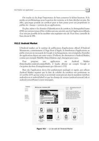 10.2 Publier son application 201
On touche ici du doigt l’importance de bien conserver le fichier keystore. Si le
perdre est problématique pour la gestion des versions, se le faire dérober est pire. En
effet, quiconque possède un certificat peut se faire passer pour son propriétaire et
publier de « fausses » versions de ses applications.
De plus, même si les données d’identification du certificat, le distinguished name
(DN), ne sont pas tenues d’être vérifiées par une autorité, une fois l’application diffusée,
il ne sera pas possible de les modifier sans regénérer une clé. Il est donc conseillé de
bien choisir le DN.
10.2.2 Android Market
L’Android market est le système de publication d’applications officiel d’Android.
Néanmoins, contrairement à l’App Store d’Apple, la distribution d’applications au
public n’est pas un monopole de Google et techniquement, rien n’empêche d’installer
des applications depuis une autre source. D’ailleurs, des alternatives à Android Market,
comme par exemple SlideMe (http://slideme.org), émergent peu à peu.
Pour proposer son application sur Android Market
(http://market.android.com/publish), il faudra détenir un compte Google et
s’acquitter des frais d’enregistrement qui s’élèvent à 15 $.
Bien sûr, l’application devra être parfaitement packagée et signée, par ailleurs
Android Market requiert que la date de validité du certificat soit postérieure au
22 octobre 2033, qu’une icône et un intitulé soient précisés dans le manifeste (attributs
android:icon et android:label) et que les champs de version (android:versionCode et
android:versionName) soient renseignés.
Figure 10.1 — Le site web de l’Android Market
 