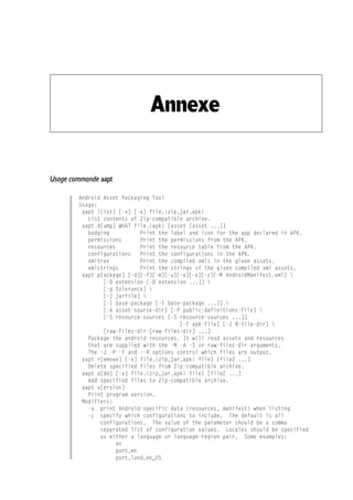 Annexe
Usage commande aapt
Android Asset Packaging Tool
Usage:
aapt l[ist] [-v] [-a] file.{zip,jar,apk}
List contents of Zip-compatible archive.
aapt d[ump] WHAT file.{apk} [asset [asset ...]]
badging Print the label and icon for the app declared in APK.
permissions Print the permissions from the APK.
resources Print the resource table from the APK.
configurations Print the configurations in the APK.
xmltree Print the compiled xmls in the given assets.
xmlstrings Print the strings of the given compiled xml assets.
aapt p[ackage] [-d][-f][-m][-u][-v][-x][-z][-M AndroidManifest.xml] 
[-0 extension [-0 extension ...]] 
[-g tolerance] 
[-j jarfile] 
[-I base-package [-I base-package ...]] 
[-A asset-source-dir] [-P public-definitions-file] 
[-S resource-sources [-S resource-sources ...]]
[-F apk-file] [-J R-file-dir] 
[raw-files-dir [raw-files-dir] ...]
Package the android resources. It will read assets and resources
that are supplied with the -M -A -S or raw-files-dir arguments.
The -J -P -F and --R options control which files are output.
aapt r[emove] [-v] file.{zip,jar,apk} file1 [file2 ...]
Delete specified files from Zip-compatible archive.
aapt a[dd] [-v] file.{zip,jar,apk} file1 [file2 ...]
Add specified files to Zip-compatible archive.
aapt v[ersion]
Print program version.
Modifiers:
-a print Android-specific data (resources, manifest) when listing
-c specify which configurations to include. The default is all
configurations. The value of the parameter should be a comma
separated list of configuration values. Locales should be specified
as either a language or language-region pair. Some examples:
en
port,en
port,land,en_US
 