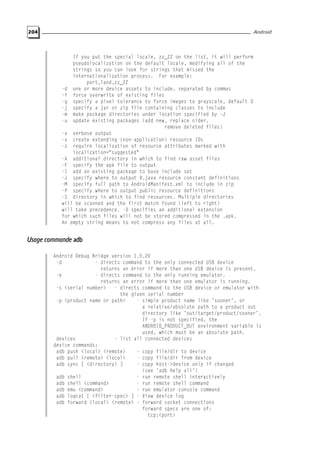 204 Android
If you put the special locale, zz_ZZ on the list, it will perform
pseudolocalization on the default locale, modifying all of the
strings so you can look for strings that missed the
internationalization process. For example:
port,land,zz_ZZ
-d one or more device assets to include, separated by commas
-f force overwrite of existing files
-g specify a pixel tolerance to force images to grayscale, default 0
-j specify a jar or zip file containing classes to include
-m make package directories under location specified by -J
-u update existing packages (add new, replace older,
remove deleted files)
-v verbose output
-x create extending (non-application) resource IDs
-z require localization of resource attributes marked with
localization="suggested"
-A additional directory in which to find raw asset files
-F specify the apk file to output
-I add an existing package to base include set
-J specify where to output R.java resource constant definitions
-M specify full path to AndroidManifest.xml to include in zip
-P specify where to output public resource definitions
-S directory in which to find resources. Multiple directories
will be scanned and the first match found (left to right)
will take precedence. -0 specifies an additional extension
for which such files will not be stored compressed in the .apk.
An empty string means to not compress any files at all.
Usage commande adb
Android Debug Bridge version 1.0.20
-d - directs command to the only connected USB device
returns an error if more than one USB device is present.
-e - directs command to the only running emulator.
returns an error if more than one emulator is running.
-s <serial number> - directs command to the USB device or emulator with
the given serial number
-p <product name or path> - simple product name like ’sooner’, or
a relative/absolute path to a product out
directory like ’out/target/product/sooner’.
If -p is not specified, the
ANDROID_PRODUCT_OUT environment variable is
used, which must be an absolute path.
devices - list all connected devices
device commands:
adb push <local> <remote> - copy file/dir to device
adb pull <remote> <local> - copy file/dir from device
adb sync [ <directory> ] - copy host->device only if changed
(see ’adb help all’)
adb shell - run remote shell interactively
adb shell <command> - run remote shell command
adb emu <command> - run emulator console command
adb logcat [ <filter-spec> ] - View device log
adb forward <local> <remote> - forward socket connections
forward specs are one of:
tcp:<port>
 