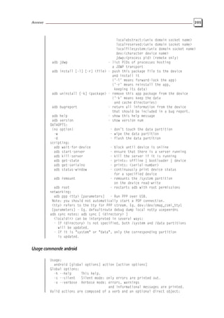 Annexe 205
localabstract:<unix domain socket name>
localreserved:<unix domain socket name>
localfilesystem:<unix domain socket name>
dev:<character device name>
jdwp:<process pid> (remote only)
adb jdwp - list PIDs of processes hosting
a JDWP transport
adb install [-l] [-r] <file> - push this package file to the device
and install it
(’-l’ means forward-lock the app)
(’-r’ means reinstall the app,
keeping its data)
adb uninstall [-k] <package> - remove this app package from the device
(’-k’ means keep the data
and cache directories)
adb bugreport - return all information from the device
that should be included in a bug report.
adb help - show this help message
adb version - show version num
DATAOPTS:
(no option) - don’t touch the data partition
-w - wipe the data partition
-d - flash the data partition
scripting:
adb wait-for-device - block until device is online
adb start-server - ensure that there is a server running
adb kill-server - kill the server if it is running
adb get-state - prints: offline | bootloader | device
adb get-serialno - prints: <serial-number>
adb status-window - continuously print device status
for a specified device
adb remount - remounts the /system partition
on the device read-write
adb root - restarts adb with root permissions
networking:
adb ppp <tty> [parameters] - Run PPP over USB.
Note: you should not automatically start a PDP connection.
<tty> refers to the tty for PPP stream. Eg. dev:/dev/omap_csmi_tty1
[parameters] - Eg. defaultroute debug dump local notty usepeerdns
adb sync notes: adb sync [ <directory> ]
<localdir> can be interpreted in several ways:
- If <directory> is not specified, both /system and /data partitions
will be updated.
- If it is "system" or "data", only the corresponding partition
is updated.
Usage commande android
Usage:
android [global options] action [action options]
Global options:
-h --help This help.
-s --silent Silent mode: only errors are printed out.
-v --verbose Verbose mode: errors, warnings
and informational messages are printed.
Valid actions are composed of a verb and an optional direct object:
 
