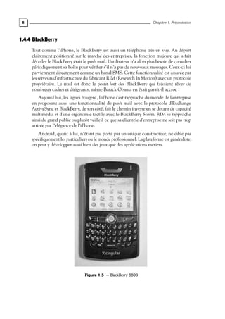 8 Chapitre 1. Présentation
1.4.4 BlackBerry
Tout comme l’iPhone, le BlackBerry est aussi un téléphone très en vue. Au départ
clairement positionné sur le marché des entreprises, la fonction majeure qui a fait
décoller le BlackBerry était le push mail. L’utilisateur n’a alors plus besoin de consulter
périodiquement sa boîte pour vérifier s’il n’a pas de nouveaux messages. Ceux-ci lui
parviennent directement comme un banal SMS. Cette fonctionnalité est assurée par
les serveurs d’infrastructure du fabricant RIM (Research In Motion) avec un protocole
propriétaire. Le mail est donc le point fort des BlackBerry qui faisaient rêver de
nombreux cadres et dirigeants, même Barack Obama en était paraît-il accroc !
Aujourd’hui, les lignes bougent, l’iPhone s’est rapproché du monde de l’entreprise
en proposant aussi une fonctionnalité de push mail avec le protocole d’Exchange
ActiveSync et BlackBerry, de son côté, fait le chemin inverse en se dotant de capacité
multimédia et d’une ergonomie tactile avec le BlackBerry Storm. RIM se rapproche
ainsi du grand public ou plutôt veille à ce que sa clientèle d’entreprise ne soit pas trop
attirée par l’élégance de l’iPhone.
Android, quant à lui, n’étant pas porté par un unique constructeur, ne cible pas
spécifiquement les particuliers ou le monde professionnel. La plateforme est généraliste,
on peut y développer aussi bien des jeux que des applications métiers.
Figure 1.5 — BlackBerry 8800
 