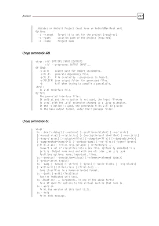 Annexe 207
Updates an Android Project (must have an AndroidManifest.xml).
Options:
-t --target Target id to set for the project [required]
-p --path Location path of the project [required]
-n --name Project name
Usage commande aidl
usage: aidl OPTIONS INPUT [OUTPUT]
aidl --preprocess OUTPUT INPUT...
OPTIONS:
-I<DIR> search path for import statements.
-d<FILE> generate dependency file.
-p<FILE> file created by --preprocess to import.
-o<FOLDER> base output folder for generated files.
-b fail when trying to compile a parcelable.
INPUT:
An aidl interface file.
OUTPUT:
The generated interface files.
If omitted and the -o option is not used, the input filename
is used, with the .aidl extension changed to a .java extension.
If the -o option is used, the generated files will be placed
in the base output folder, under their package folder
Usage commande dx
usage:
dx --dex [--debug] [--verbose] [--positions=<style>] [--no-locals]
[--no-optimize] [--statistics] [--[no-]optimize-list=<file>] [--no-strict]
[--keep-classes] [--output=<file>] [--dump-to=<file>] [--dump-width=<n>]
[--dump-method=<name>[*]] [--verbose-dump] [--no-files] [--core-library]
[<file>.class | <file>.{zip,jar,apk} | <directory>] ...
Convert a set of classfiles into a dex file, optionally embedded in a
jar/zip. Output name must end with one of: .dex .jar .zip .apk.
Positions options: none, important, lines.
dx --annotool --annotation=<class> [--element=<element types>]
[--print=<print types>]
dx --dump [--debug] [--strict] [--bytes] [--basic-blocks | --rop-blocks]
[--width=<n>] [<file>.class | <file>.txt] ...
Dump classfiles in a human-oriented format.
dx --junit [-wait] <TestClass>
Run the indicated unit test.
dx -J<option> ... <arguments, in one of the above forms>
Pass VM-specific options to the virtual machine that runs dx.
dx --version
Print the version of this tool (1.2).
dx --help
Print this message.
 