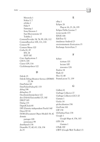 Index 213
Motorola 1
Nokia 5, 7
nVidia 1
Palm 9
Samsung 1
Sony Ericsson 1
Sun Microsystems 10
Toshiba 2
ContentProvider 34, 74, 99, 108, 112
ContentResolver 108, 111, 114
Context 90
Context Menu 120
Corba 81, 87
IDL 24
IIOP 180
Core Applications 3
CSS 9, 145
Cursor 109, 114
CycleInterpolator 122
D
Dalvik 15
Dalvik Debug Monitor Service (DDMS)
27, 94
DatePicker 60
DatePickerDialog 60, 133
debug 196
debug key 25
DecelerateInterpolator 122
dex (Dalvik Executable) 25, 180
DHCP 165
Dialog 133
DigitalClock 68
DIP (Density-independent Pixels) 140
Direct3D 14
DOM (Document Object Model) 38, 42
donnée
partager 108
persistance 99
draw9patch 136
Drawable 37, 40, 63, 124, 134
dx 25
E
eBay 1
Eclipse 26
Plug-in 16, 23, 26, 195
Eclipse Public License 7
écran tactile 173
EDGE 164
EditText 52
émulateur Android 23
environnement d’exécution 15
Exchange ActiveSync 7
F
fichier
écriture 101
lecture 100
ressource 124
Firefox 14
Flash 10
Flex 10, 48
FrameLayout 71, 139
G
Gallery 61
Garbage Collector 27
Garbage Collector (GC) 20
Garmin 1
Gecko 14
géolocalisation 154
GeoPoint 161
GIF 134
GLSurfaceView 138
Google 1
Google Maps 4, 154, 163
GPS 154
Garmin 1
GTalk 190
GWT (Google Web Toolkit) 15
 