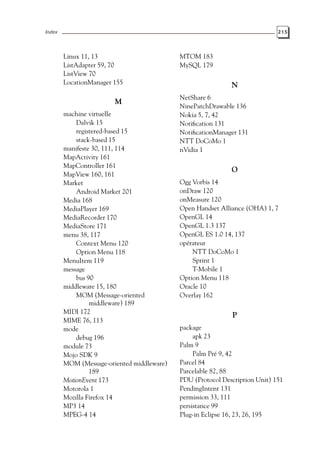 Index 215
Linux 11, 13
ListAdapter 59, 70
ListView 70
LocationManager 155
M
machine virtuelle
Dalvik 15
registered-based 15
stack-based 15
manifeste 30, 111, 114
MapActivity 161
MapController 161
MapView 160, 161
Market
Android Market 201
Media 168
MediaPlayer 169
MediaRecorder 170
MediaStore 171
menu 38, 117
Context Menu 120
Option Menu 118
MenuItem 119
message
bus 90
middleware 15, 180
MOM (Message-oriented
middleware) 189
MIDI 172
MIME 76, 113
mode
debug 196
module 73
Mojo SDK 9
MOM (Message-oriented middleware)
189
MotionEvent 173
Motorola 1
Mozilla Firefox 14
MP3 14
MPEG-4 14
MTOM 183
MySQL 179
N
NetShare 6
NinePatchDrawable 136
Nokia 5, 7, 42
Notification 131
NotificationManager 131
NTT DoCoMo 1
nVidia 1
O
Ogg Vorbis 14
onDraw 120
onMeasure 120
Open Handset Alliance (OHA) 1, 7
OpenGL 14
OpenGL 1.3 137
OpenGL ES 1.0 14, 137
opérateur
NTT DoCoMo 1
Sprint 1
T-Mobile 1
Option Menu 118
Oracle 10
Overlay 162
P
package
apk 23
Palm 9
Palm Pré 9, 42
Parcel 84
Parcelable 82, 88
PDU (Protocol Description Unit) 151
PendingIntent 131
permission 33, 111
persistance 99
Plug-in Eclipse 16, 23, 26, 195
 