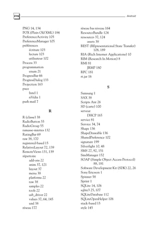 216 Android
PNG 14, 134
POX (Plain Old XML) 184
PreferenceActivity 105
PreferenceManager 105
préférences
écriture 103
lecture 103
utilisateur 102
Process 33
programmation
enum 21
ProgressBar 66
ProgressDialog 133
Projection 163
puce
Intel 1
nVidia 1
push mail 7
R
R (classe) 38
RadioButton 55
RadioGroup 55
ramasse-miettes 132
RatingBar 69
raw 38, 170
registered-based 15
RelativeLayout 72, 139
RemoteViews 131, 139
répertoire
add-ons 22
anim 37, 121
layout 37
menu 38
platforms 22
raw 38
samples 22
tools 22
usb_driver 22
values 37, 64, 145
xml 38
réseau 177
réseau bas niveau 164
ResourceBundle 124
ressources 37, 124
assets 38
REST (REpresentational State Transfer)
108, 189
RIA (Rich Internet Applications) 10
RIM (Research In Motion) 8
RMI 81
JRMP 180
RPC 181
rt.jar 16
S
Samsung 1
SAX 38
Scripts Ant 26
SD (carte) 100
serveur
DHCP 165
service 81
Service 34, 74
Shape 136
ShapeDrawable 136
SharedPreference 102
signature 199
Silverlight 10, 48
SMS 27, 92, 151
SmsManager 152
SOAP (Simple Object Access Protocol)
88, 181
Software Development Kit (SDK) 22, 26
Sony Ericsson 1
Spinner 58
Sprint 1
SQLite 14, 106
sqlite3 25, 107
SQLiteDatabase 112
SQLiteOpenHelper 106
stack-based 15
style 145
 