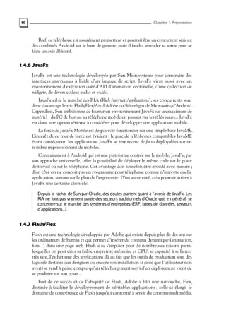 10 Chapitre 1. Présentation
Bref, ce téléphone est assurément prometteur et pourrait être un concurrent sérieux
des combinés Android sur le haut de gamme, mais il faudra attendre sa sortie pour se
faire un avis définitif.
1.4.6 JavaFx
JavaFx est une technologie développée par Sun Microsystems pour construire des
interfaces graphiques à l’aide d’un langage de script. JavaFx vient aussi avec un
environnement d’exécution doté d’API d’animation vectorielle, d’une collection de
widgets, de divers codecs audio et vidéo.
JavaFx cible le marché des RIA (Rich Internet Applications), ses concurrents sont
donc davantage le trio Flash/Flex/Air d’Adobe ou Silverlight de Microsoft qu’Android.
Cependant, Sun ambitionne de fournir un environnement JavaFx sur un maximum de
matériel : du PC de bureau au téléphone mobile en passant par les téléviseurs... JavaFx
est donc une option sérieuse à considérer pour développer une application mobile.
La force de JavaFx Mobile est de pouvoir fonctionner sur une simple base JavaME.
L’intérêt de ce tour de force est évident : le parc de téléphones compatibles JavaME
étant conséquent, les applications JavaFx se retrouvent de facto déployables sur un
nombre impressionnant de mobiles.
Contrairement à Android qui est une plateforme centrée sur le mobile, JavaFx, par
son approche universelle, offre la possibilité de déployer le même code sur le poste
de travail ou sur le téléphone. Cet avantage doit toutefois être abordé avec mesure ;
d’un côté on ne conçoit pas un programme pour téléphone comme n’importe quelle
application, surtout sur le plan de l’ergonomie. D’un autre côté, cela pourrait attirer à
JavaFx une certaine clientèle.
Depuis le rachat de Sun par Oracle, des doutes planent quant à l’avenir de JavaFx. Les
RIA ne font pas vraiment partie des secteurs traditionnels d’Oracle qui, en général, se
concentre sur le marché des systèmes d’entreprises (ERP, bases de données, serveurs
d’applications...).
1.4.7 Flash/Flex
Flash est une technologie développée par Adobe qui existe depuis plus de dix ans sur
les ordinateurs de bureau et qui permet d’insérer du contenu dynamique (animation,
film...) dans une page web. Flash a su s’imposer pour de nombreuses raisons parmi
lesquelles on peut citer sa faible empreinte mémoire et CPU, sa capacité à se lancer
très vite, l’esthétisme des applications dû au fait que les outils de production sont des
logiciels destinés aux designers ou encore son installation si aisée que l’utilisateur non
averti se rend à peine compte qu’un téléchargement suivi d’un déploiement vient de
se produire sur son poste...
Fort de ce succès et de l’ubiquité de Flash, Adobe a bâti une surcouche, Flex,
destinée à faciliter le développement de véritables applications ; celle-ci élargit le
domaine de compétence de Flash jusqu’ici cantonné à servir du contenu multimédia.
 