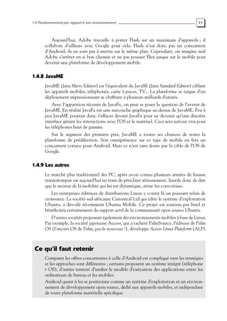 1.4 Positionnement par rapport à son environnement 11
Aujourd’hui, Adobe travaille à porter Flash sur un maximum d’appareils ; il
collabore d’ailleurs avec Google pour cela. Flash n’est donc pas un concurrent
d’Android, ils ne sont pas à mettre sur le même plan. Cependant, on imagine mal
Adobe s’arrêter en si bon chemin et ne pas pousser Flex jusque sur le mobile pour
devenir une plateforme de développement mobile.
1.4.8 JavaME
JavaME (Java Micro Edition) est l’équivalent du JavaSE (Java Standard Edition) ciblant
les appareils mobiles, téléphones, carte à puces, TV... La plateforme se targue d’un
déploiement impressionnant se chiffrant à plusieurs milliards d’unités.
Avec l’apparition récente de JavaFx, on peut se poser la question de l’avenir de
JavaME. En réalité JavaFx est une surcouche graphique au-dessus de JavaME. Peu à
peu JavaME pourrait donc s’effacer devant JavaFx pour ne devenir qu’une discrète
interface gérant les interactions avec l’OS et le matériel. Ceci sera surtout vrai pour
les téléphones haut de gamme.
Sur le segment des premiers prix, JavaME a toutes ses chances de rester la
plateforme de prédilection. Son omniprésence sur ce type de mobile en fera un
concurrent coriace pour Android. Mais ce n’est sans doute pas la cible de l’OS de
Google.
1.4.9 Les autres
Le marché plus traditionnel des PC, après avoir connu plusieurs années de hausse
ininterrompue est aujourd’hui en train de péricliter sérieusement. Inutile donc de dire
que le secteur de la mobilité qui lui est dynamique, attise les convoitises.
Les entreprises éditrices de distributions Linux y voient là un puissant relais de
croissance. La société sud-africaine Canonical Ltd qui édite le système d’exploitation
Ubuntu, a dévoilé récemment Ubuntu Mobile. Ce projet est soutenu par Intel et
bénéficiera certainement du support actif de la communauté open source Ubuntu.
D’autres sociétés proposent également des environnements mobiles à base de Linux.
Par exemple, la société japonaise Access, qui a racheté PalmSource, l’éditeur de Palm
OS (l’ancien OS de Palm, pas le nouveau !), développe Access Linux Plateform (ALP).
Ce qu’il faut retenir
Comparer les offres concurrentes à celle d’Android est compliqué tant les stratégies
et les approches sont différentes ; certains proposent un système intégré (téléphone
+ OS), d’autres tentent d’unifier le modèle d’exécution des applications entre les
ordinateurs de bureau et les mobiles.
Android quant à lui se positionne comme un système d’exploitation et un environ-
nement de développement open source, dédié aux appareils mobiles, et indépendant
de toute plateforme matérielle spécifique.
 
