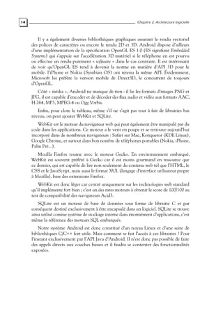 14 Chapitre 2. Architecture logicielle
Il y a également diverses bibliothèques graphiques assurant le rendu vectoriel
des polices de caractères ou encore le rendu 2D et 3D. Android dispose d’ailleurs
d’une implémentation de la spécification OpenGL ES 1.0 (ES signifiant Embedded
Systems) qui s’appuie sur l’accélération 3D matériel si le téléphone en est pourvu
ou effectue un rendu purement « software » dans le cas contraire. Il est intéressant
de voir qu’OpenGL ES tend à devenir la norme en matière d’API 3D pour le
mobile. l’iPhone et Nokia (Symbian OS) ont retenu la même API. Évidemment,
Microsoft lui préfère la version mobile de Direct3D, le concurrent de toujours
d’OpenGL.
Côté « média », Android ne manque de rien : il lie les formats d’images PNG et
JPG, il est capable d’encoder et de décoder des flux audio et vidéo aux formats AAC,
H.264, MP3, MPEG-4 ou Ogg Vorbis.
Enfin, pour clore le tableau, même s’il ne s’agit pas tout à fait de librairies bas
niveau, on peut ajouter WebKit et SQLite.
WebKit est le moteur du navigateur web qui peut également être manipulé par du
code dans les applications. Ce moteur a le vent en poupe et se retrouve aujourd’hui
incorporé dans de nombreux navigateurs : Safari sur Mac, Konqueror (KDE Linux),
Google Chrome, et surtout dans bon nombre de téléphones portables (Nokia, iPhone,
Palm Pré...).
Mozilla Firefox tourne avec le moteur Gecko. En environnement embarqué,
WebKit est souvent préféré à Gecko car il est moins gourmand en ressource que
ce dernier, qui est capable de lire non seulement du contenu web tel que l’HTML, le
CSS et le JavaScript, mais aussi le format XUL (langage d’interface utilisateur propre
à Mozilla), base des extensions Firefox.
WebKit est donc léger car centré uniquement sur les technologies web standard
qu’il implémente fort bien ; c’est un des rares moteurs à obtenir le score de 100/100 au
test de compatibilité des navigateurs Acid3.
SQLite est un moteur de base de données sous forme de librairie C et par
conséquent destiné exclusivement à être encapsulé dans un logiciel. SQLite se trouve
ainsi utilisé comme système de stockage interne dans énormément d’applications, c’est
même la référence des moteurs SQL embarqués.
Notre système Android est donc constitué d’un noyau Linux et d’une suite de
bibliothèques C/C++ fort utile. Mais comment se fait l’accès à ces librairies ? Pour
l’instant exclusivement par l’API Java d’Android. Il n’est donc pas possible de faire
des appels directs aux couches basses et il faudra se contenter des fonctionnalités
exposées.
 