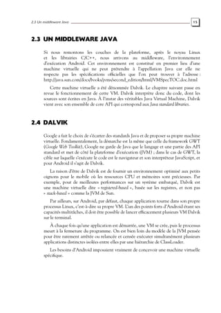 2.3 Un middleware Java 15
2.3 UN MIDDLEWARE JAVA
Si nous remontons les couches de la plateforme, après le noyau Linux
et les librairies C/C++, nous arrivons au middleware, l’environnement
d’exécution Android. Cet environnement est constitué en premier lieu d’une
machine virtuelle qui ne peut prétendre à l’appellation Java car elle ne
respecte pas les spécifications officielles que l’on peut trouver à l’adresse :
http://java.sun.com/docs/books/jvms/second_edition/html/VMSpecTOC.doc.html
Cette machine virtuelle a été dénommée Dalvik. Le chapitre suivant passe en
revue le fonctionnement de cette VM. Dalvik interprète donc du code, dont les
sources sont écrites en Java. À l’instar des véritables Java Virtual Machine, Dalvik
vient avec son ensemble de core API qui correspond aux Java standard libraries.
2.4 DALVIK
Google a fait le choix de s’écarter des standards Java et de proposer sa propre machine
virtuelle. Fondamentalement, la démarche est la même que celle du framework GWT
(Google Web Toolkit), Google ne garde de Java que le langage et une partie des API
standard et met de côté la plateforme d’exécution (JVM) ; dans le cas de GWT, la
cible sur laquelle s’exécute le code est le navigateur et son interpréteur JavaScript, et
pour Android il s’agit de Dalvik.
La raison d’être de Dalvik est de fournir un environnement optimisé aux petits
oignons pour le mobile où les ressources CPU et mémoires sont précieuses. Par
exemple, pour de meilleures performances sur un système embarqué, Dalvik est
une machine virtuelle dite « registered-based », basée sur les registres, et non pas
« stack-based » comme la JVM de Sun.
Par ailleurs, sur Android, par défaut, chaque application tourne dans son propre
processus Linux, c’est-à-dire sa propre VM. L’un des points forts d’Android étant ses
capacités multitâches, il doit être possible de lancer efficacement plusieurs VM Dalvik
sur le terminal.
À chaque fois qu’une application est démarrée, une VM se crée, puis le processus
meurt à la fermeture du programme. On est bien loin du modèle de la JVM pensée
pour être rarement arrêtée ou relancée et censée exécuter simultanément plusieurs
applications distinctes isolées entre elles par une hiérarchie de ClassLoader.
Les besoins d’Android imposaient vraiment de concevoir une machine virtuelle
spécifique.
 
