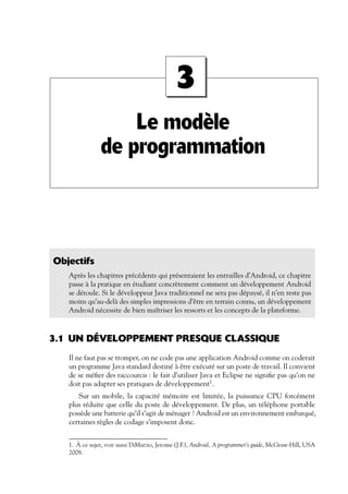 Le modèle
de programmation
3
Objectifs
Après les chapitres précédents qui présentaient les entrailles d’Android, ce chapitre
passe à la pratique en étudiant concrètement comment un développement Android
se déroule. Si le développeur Java traditionnel ne sera pas dépaysé, il n’en reste pas
moins qu’au-delà des simples impressions d’être en terrain connu, un développement
Android nécessite de bien maîtriser les ressorts et les concepts de la plateforme.
3.1 UN DÉVELOPPEMENT PRESQUE CLASSIQUE
Il ne faut pas se tromper, on ne code pas une application Android comme on coderait
un programme Java standard destiné à être exécuté sur un poste de travail. Il convient
de se méfier des raccourcis : le fait d’utiliser Java et Eclipse ne signifie pas qu’on ne
doit pas adapter ses pratiques de développement1
.
Sur un mobile, la capacité mémoire est limitée, la puissance CPU forcément
plus réduite que celle du poste de développement. De plus, un téléphone portable
possède une batterie qu’il s’agit de ménager ! Android est un environnement embarqué,
certaines règles de codage s’imposent donc.
1. À ce sujet, voir aussi DiMarzio, Jerome (J.F.), Android, A programmer’s guide, McGraw-Hill, USA
2008.
 