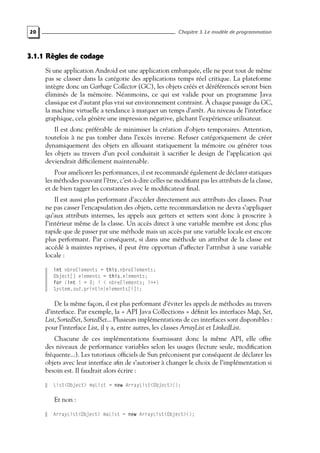20 Chapitre 3. Le modèle de programmation
3.1.1 Règles de codage
Si une application Android est une application embarquée, elle ne peut tout de même
pas se classer dans la catégorie des applications temps réel critique. La plateforme
intègre donc un Garbage Collector (GC), les objets créés et déréférencés seront bien
éliminés de la mémoire. Néanmoins, ce qui est valide pour un programme Java
classique est d’autant plus vrai sur environnement contraint. À chaque passage du GC,
la machine virtuelle a tendance à marquer un temps d’arrêt. Au niveau de l’interface
graphique, cela génère une impression négative, gâchant l’expérience utilisateur.
Il est donc préférable de minimiser la création d’objets temporaires. Attention,
toutefois à ne pas tomber dans l’excès inverse. Refuser catégoriquement de créer
dynamiquement des objets en allouant statiquement la mémoire ou générer tous
les objets au travers d’un pool conduirait à sacrifier le design de l’application qui
deviendrait difficilement maintenable.
Pour améliorer les performances, il est recommandé également de déclarer statiques
les méthodes pouvant l’être, c’est-à-dire celles ne modifiant pas les attributs de la classe,
et de bien tagger les constantes avec le modificateur final.
Il est aussi plus performant d’accéder directement aux attributs des classes. Pour
ne pas casser l’encapsulation des objets, cette recommandation ne devra s’appliquer
qu’aux attributs internes, les appels aux getters et setters sont donc à proscrire à
l’intérieur même de la classe. Un accès direct à une variable membre est donc plus
rapide que de passer par une méthode mais un accès par une variable locale est encore
plus performant. Par conséquent, si dans une méthode un attribut de la classe est
accédé à maintes reprises, il peut être opportun d’affecter l’attribut à une variable
locale :
int nbreElements = this.nbreElements;
Object[] elements = this.elements;
for (int i = 0; i < nbreElements; i++)
System.out.println(elements[i]);
De la même façon, il est plus performant d’éviter les appels de méthodes au travers
d’interface. Par exemple, la « API Java Collections » définit les interfaces Map, Set,
List, SortedSet, SortedSet... Plusieurs implémentations de ces interfaces sont disponibles :
pour l’interface List, il y a, entre autres, les classes ArrayList et LinkedList.
Chacune de ces implémentations fournissant donc la même API, elle offre
des niveaux de performance variables selon les usages (lecture seule, modification
fréquente...). Les tutoriaux officiels de Sun préconisent par conséquent de déclarer les
objets avec leur interface afin de s’autoriser à changer le choix de l’implémentation si
besoin est. Il faudrait alors écrire :
List<Object> maList = new ArrayList<Object>();
Et non :
ArrayList<Object> maList = new ArrayList<Object>();
 