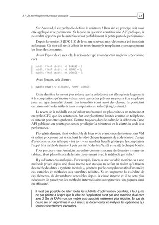 3.1 Un développement presque classique 21
Sur Android, il est préférable de faire le contraire ! Bien sûr, ce principe doit aussi
être appliqué avec parcimonie. Si le code en question constitue une API publique, la
neutralité apportée par les interfaces vaut probablement la petite perte de performance.
Depuis la version 5 (JDK 1.5) de Java, un nouveau mot-clé enum a été introduit
au langage. Ce mot-clé sert à définir les types énumérés remplaçant avantageusement
les listes de constantes.
Avant l’ajout de ce mot-clé, la notion de type énuméré était implémentée comme
ceci :
public final static int BANANE = 1;
public final static int POMME = 2;
public final static int ORANGE = 3;
Avec l’enum, cela donne :
public enum Fruit{BANANE, POMME, ORANGE}
Cette dernière forme est plus robuste que la précédente car elle apporte la garantie
à la compilation qu’aucune valeur autre que celles prévues ne pourra être employée
pour un type énuméré donné. Les énumérés étant aussi des classes, ils possèdent
certaines méthodes utiles à leurs manipulations : valueOf(arg), values().
Le revers de la médaille est qu’utiliser un énuméré est plus coûteux en mémoire et
en cycles CPU que des constantes. Sur une plateforme limitée comme un téléphone,
ce surcoût peut être significatif. Comme toujours, dans le cadre de la définition d’une
API publique, on pourra par contre privilégier la robustesse et la clarté du code à sa
performance.
Plus généralement, il est souhaitable de bien avoir conscience des instructions VM
et même processeur qui se cachent derrière chaque fragment de code source. L’usage
d’une construction telle que « for each » sur un objet Iterable génère par le compilateur
l’appel à la méthode iterator() puis des méthodes hasNext() et next() à chaque boucle.
Pour parcourir une ArrayList qui utilise comme structure de données interne un
tableau, il est plus efficace de le faire directement avec la méthode get(index).
Il y a d’autres cas analogues. Par exemple, l’accès à une variable membre ou à une
méthode privée depuis une classe interne non statique ne se fait en réalité qu’à travers
des méthodes dites « synthetic methods », générées par le compilateur afin d’atteindre
ces variables et méthodes aux visibilités réduites. Si on augmente la visibilité de
ces éléments, ils deviendront accessibles depuis la classe interne et il ne sera plus
nécessaire de passer par des méthodes intermédiaires autogénérées : on gagnera ainsi
en efficacité.
Il n’est pas possible de lister toutes les subtilités d’optimisation possibles, il faut juste
ne pas perdre à l’esprit que la cible de l’application n’est pas une machine dual core
avec 2 Go de RAM mais un mobile aux capacités nettement plus réduites. En cas de
doute sur un algorithme il vaut mieux se documenter et analyser les opérations qui
seront concrètement exécutées.
 
