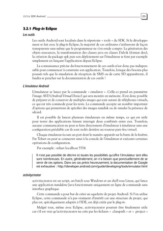 3.2 Le SDK Android 23
3.2.1 Plug-in Eclipse
Les outils
Les outils Android sont localisés dans le répertoire « tools » du SDK. Si le développe-
ment se fait avec le plug-in Eclipse, la majorité de ces utilitaires s’utiliseront de façon
transparente sans même que le programmeur ne s’en rende compte. La génération des
objets ressources, la transformation des classes java en classes Dalvik (format dex),
la création du package apk puis son déploiement sur l’émulateur se font par exemple
simplement en lançant l’application depuis Eclipse.
La connaissance précise du fonctionnement de ces outils n’est donc pas indispen-
sable pour commencer à construire son application. Toutefois, lorsque des besoins plus
poussés tels que la simulation de réception de SMS ou de carte SD apparaîtront, il
faudra se pencher sur la documentation de ces outils !
L’émulateur Android
L’émulateur se lance par la commande « emulator ». Celle-ci prend en paramètre
l’image AVD (Android Virtual Device) qui sera montée en mémoire. Il est donc possible
de préparer et de conserver de multiples images qui sont autant de téléphones virtuels,
ce qui est très commode pour les tests. La commande accepte un nombre important
d’options qui permettent de spécifier des images ramdisk ou de simuler la présence de
sdcard.
Il est possible de lancer plusieurs émulateurs en même temps, ce qui est utile
pour tester des applications faisant interagir deux combinés entre eux. Toutefois,
aucune communication ne peut se faire directement d’émulateur à émulateur sans une
configuration préalable car ils sont isolés derrière un routeur pare-feu virtuel.
Chaque émulateur écoute un port dont le numéro apparaît sur la barre de la fenêtre.
Par Telnet on peut se connecter ainsi à la console de l’émulateur et exécuter certaines
opérations de configuration.
Par exemple : telnet localhost 5554
Il n’est pas possible de décrire ici toutes les possibilités qu’offre l’émulateur tant elles
sont nombreuses. En outre, généralement, on n’a besoin que ponctuellement de se
servir de ces options. Dans ces cas précis heureusement, la documentation de Google
est exhaustive : http://developer.android.com/guide/developing/tools/emulator.html
activitycreator
activitycreator est un script, un batch sous Windows et un shell sous Linux, qui lance
une application standalone Java fonctionnant uniquement en ligne de commande sans
interface graphique.
Cette commande a pour but de créer un squelette de projet Android. Si l’on utilise
Eclipse, cette commande n’a pas vraiment d’intérêt car une structure de projet, qui
plus est, spécifiquement adaptée à l’IDE, est déjà créée par le plug-in.
Malgré tout, même avec Eclipse, activitycreator pourrait être finalement utile
car s’il est vrai qu’activitycreator ne crée pas les fichiers « .classpath » et « .project »
 