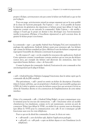 24 Chapitre 3. Le modèle de programmation
propres à Eclipse, activitycreator crée par contre le fichier ant build.xml ce que ne fait
pas le plug-in.
Pour son usage, activitycreator attend un unique argument qui est le nom qualifié
de la classe de l’activité principale. Par l’option « –out », il est possible de fournir
le répertoire de génération des répertoires et fichiers projet (par défaut il s’agit du
répertoire courant où est exécutée la commande). Enfin l’option « –ide intellij »
indique à l’outil que le projet est destiné à être développé avec l’environnement
intellij (concurrent d’Eclipse à l’excellente réputation) et qu’il convient donc de
générer le fichier projet à son format.
aapt
La commande « aapt », qui signifie Android Asset Packaging Tool, sert à manipuler les
packages des applications Android, fichiers ayant pour extension apk. Les fichiers
apk comme les fichiers standard jar (Java ARchive) sont des fichiers compressés qui
regroupent l’ensemble des éléments constituant le programme.
Le rôle majeur d’« aapt » est de compiler les ressources des applications Android.
Cette opération consiste à transformer certains artefacts qui ne sont pas des fichiers
sources Java, par exemple des fichiers xml décrivant des animations, dans leur
équivalent binaire (fichiers « class » de bytecode).
Comme la plupart des commandes Android, l’exécution de cette commande se fait
automatiquement par le plug-in Eclipse.
aidl
« aidl » (Android Interface Definition Language) fonctionne dans le même esprit que la
commande idlj du JDK standard.
Plus précisément, « aidl » prend en entrée un fichier de description d’interface
(dans le format aidl donc, qui est propriétaire à Android et qui ressemble quelque peu
à l’IDL de Corba) et génère en sortie les fichiers sources Java qui serviront à la fois au
client de l’interface décrite et à la construction de l’implémentation de cette même
interface.
adb
Grâce à la commande « adb » (Android Debug Bridge), on peut communiquer avec
le terminal pour lui envoyer des instructions. « adb » fonctionne selon un modèle
client/serveur. Les émulateurs, comme on le sait maintenant, ouvrent un port de
connexion Telnet (par défaut le 5554) ; en réalité ils en ouvrent aussi un deuxième
(par défaut le 5555) pour la communication avec adb. Il est à remarquer qu’adb
fonctionne aussi avec les vrais téléphones.
Pour ce qui est du détail des commandes, là aussi, le choix est vaste :
• « adb install », suivi du fichier apk, déploie l’application packagée.
• « adb pull » et « adb push » copie un fichier depuis et vers l’émulateur (ou le
téléphone).
 