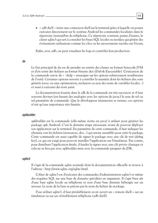 3.2 Le SDK Android 25
• « adb shell » initie une connexion shell sur le terminal grâce à laquelle on pourra
exécuter directement sur le système Android les commandes localisées dans le
répertoire /system/bin du téléphone. Ce répertoire contient, parmi d’autres, le
client sqlite3 qui sert à consulter les bases SQL locales ou monkey qui génère des
événements utilisateurs comme les clics ou les mouvements tactiles sur l’écran.
Enfin, avec adb, on peut visualiser les logs et contrôler leur production.
dx
Le but principal de dx est de prendre en entrée des classes au format bytecode JVM
et d’en sortir des fichiers au format binaire dex (Dalvik Executable). L’exécution de
la commande suivie de « –help » renseigne sur les options relativement nombreuses
de l’outil. Certaines options servent à contrôler la manière dont les fichiers dex sont
générés (avec ou sans optimisation, inclusion ou non des noms de variables locales...)
et aussi à exécuter des tests junit.
La documentation fournie dans le sdk de la commande est très succincte et il faut
souvent deviner (en faisant des analogies avec les options de javac) le sens de tel ou
tel paramètre de commande. Que le développeur néanmoins se rassure, ces options
n’ont qu’une importance très limitée.
apkbuilder
apkbuilder est la commande (elle-même écrite en java) à utiliser pour générer les
package apk Android. C’est la dernière étape nécessaire avant de pouvoir déployer
son application sur le terminal. En paramètre de cette commande, il faut indiquer les
chemins vers les fichiers (ressources, dex...) qui seront assemblés pour créer le package.
Cette commande est aussi capable de signer le package avec une clé de test (debug
key), ce qui est exigé pour pouvoir installer l’application sur l’émulateur. Par contre,
pour distribuer l’application finale, il faudra la signer avec une clé privée classique et
cela ne se fera pas avec apkbuilder mais avec la commande jarsigner du JDK.
sqlite3
Il s’agit de la commande sqlite normale dont la documentation officielle se trouve à
l’adresse : http://www.sqlite.org/sqlite.html
L’objet de sqlite3 est d’exécuter des commandes d’administration sqlite3 et même
des requêtes SQL sur une base de données spécifiées en argument. Il s’agit bien sûr
d’une base sqlite locale au téléphone et non d’une base distante hébergée sur un
serveur. Le nom de la base se précise par le nom du fichier de stockage.
Pour utiliser sqlite3, il faut préalablement avoir ouvert un « remote shell » sur un
émulateur ou sur un véritablement téléphone (adb shell).
 