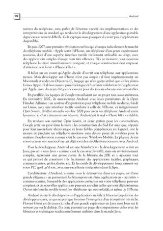 IV Android
natives du téléphone, sans parler de l’énorme variété des implémentations et des
interprétations du standard qui rendaient le développement d’une application portable
digne excessivement difficile. Cela explique aussi pourquoi il y avait peu d’applications
disponibles.
En juin 2007, une première révolution eut lieu qui changea radicalement le marché
du téléphone mobile : Apple sortit l’iPhone, un téléphone d’un genre entièrement
nouveau, doté d’une superbe interface tactile réellement utilisable au doigt, avec
des applications simples d’usage mais très efficaces. Dès ce moment, tout nouveau
téléphone lui était immédiatement comparé, et chaque constructeur s’est empressé
d’annoncer son futur « iPhone killer ».
Il fallut un an avant qu’Apple décide d’ouvrir son téléphone aux applications
tierces. Mais développer sur iPhone n’est pas simple : il faut impérativement un
Macintosh et coder en Objective-C, langage qui n’est guère utilisé que sur les plates-
formes Apple. Et il faut ensuite passer la longue et frustrante validation de l’application
par Apple, avec des rejets fréquents souvent pour des raisons obscures ou contestables.
En parallèle, les équipes de Google travaillaient sur un projet tout aussi ambitieux.
En novembre 2007, ils annoncèrent Android avec leurs partenaires de la Open
Handset Alliance : un système d’exploitation pour téléphone mobile moderne, fondé
sur Linux, avec une interface tactile similaire à celle de l’iPhone, et intégralement
Open Source. Il fallut attendre octobre 2008 pour avoir un téléphone Android entre
les mains, et c’est clairement une réussite. Android est le seul « iPhone killer » crédible.
En rendant son système Open Source, et donc gratuit pour les constructeurs,
Google jette un pavé dans la mare : les constructeurs du Sud-Est asiatique, réputés
pour leur savoir-faire électronique et leurs faibles compétences en logiciel, ont le
moyen de produire un téléphone moderne sans devoir payer de royalties pour le
système d’exploitation comme c’est le cas avec Windows Mobile. La plupart de ces
constructeurs ont annoncé ou ont déjà sorti des modèles fonctionnant avec Android.
Pour le développeur, Android est une bénédiction : le développement se fait en
Java, pas un « sous-Java » comme c’est le cas avec JavaME, mais un environnement
complet, reprenant une grosse partie de la librairie du JDK et y ajoutant tout
ce qui permet de construire très facilement des applications tactiles, graphiques,
communicantes, géolocalisées, etc. Et les outils de développement fonctionnent sur
votre PC, quel qu’il soit, avec une excellente intégration dans Eclipse.
L’architecture d’Android, comme vous le découvrirez dans ces pages, est d’une
grande élégance : en permettant la décomposition d’une application en « activités »
communicantes, l’ensemble des applications présentes sur votre téléphone peuvent
coopérer, et de nouvelles applications peuvent enrichir celles qui sont déjà présentes.
On est très loin du modèle fermé des téléphones qui ont précédé, et même de l’iPhone.
Android ouvre le développement d’applications mobile à l’énorme population des
développeurs Java, ce qui ne peut que favoriser l’émergence d’un écosystème très riche.
Florent Garin est de ceux-ci, riche d’une grande expérience en Java aussi bien sur le
serveur que sur le desktop. Il a donc parsemé ces pages de comparaisons utiles avec les
librairies et techniques traditionnellement utilisées dans le monde Java.
 