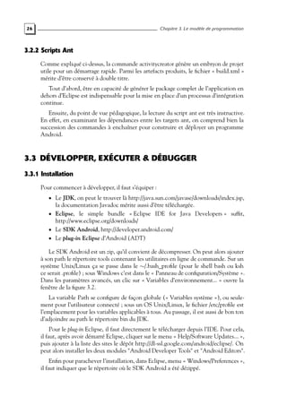 26 Chapitre 3. Le modèle de programmation
3.2.2 Scripts Ant
Comme expliqué ci-dessus, la commande activitycreator génère un embryon de projet
utile pour un démarrage rapide. Parmi les artefacts produits, le fichier « build.xml »
mérite d’être conservé à double titre.
Tout d’abord, être en capacité de générer le package complet de l’application en
dehors d’Eclipse est indispensable pour la mise en place d’un processus d’intégration
continue.
Ensuite, du point de vue pédagogique, la lecture du script ant est très instructive.
En effet, en examinant les dépendances entre les targets ant, on comprend bien la
succession des commandes à enchaîner pour construire et déployer un programme
Android.
3.3 DÉVELOPPER, EXÉCUTER & DÉBUGGER
3.3.1 Installation
Pour commencer à développer, il faut s’équiper :
• Le JDK, on peut le trouver là http://java.sun.com/javase/downloads/index.jsp,
la documentation Javadoc mérite aussi d’être téléchargée.
• Eclipse, le simple bundle « Eclipse IDE for Java Developers » suffit,
http://www.eclipse.org/downloads/
• Le SDK Android, http://developer.android.com/
• Le plug-in Eclipse d’Android (ADT)
Le SDK Android est un zip, qu’il convient de décompresser. On peut alors ajouter
à son path le répertoire tools contenant les utilitaires en ligne de commande. Sur un
système Unix/Linux ça se passe dans le ∼/.bash_profile (pour le shell bash ou ksh
ce serait .profile) ; sous Windows c’est dans le « Panneau de configuration/Système ».
Dans les paramètres avancés, un clic sur « Variables d’environnement... » ouvre la
fenêtre de la figure 3.2.
La variable Path se configure de façon globale (« Variables système »), ou seule-
ment pour l’utilisateur connecté ; sous un OS Unix/Linux, le fichier /etc/profile est
l’emplacement pour les variables applicables à tous. Au passage, il est aussi de bon ton
d’adjoindre au path le répertoire bin du JDK.
Pour le plug-in Eclipse, il faut directement le télécharger depuis l’IDE. Pour cela,
il faut, après avoir démarré Eclipse, cliquer sur le menu « Help/Software Updates... »,
puis ajouter à la liste des sites le dépôt http://dl-ssl.google.com/android/eclipse/. On
peut alors installer les deux modules "Android Developer Tools" et "Android Editors".
Enfin pour parachever l’installation, dans Eclipse, menu « Windows/Preferences »,
il faut indiquer que le répertoire où le SDK Android a été dézippé.
 