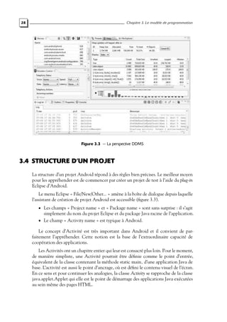 28 Chapitre 3. Le modèle de programmation
Figure 3.3 — La perspective DDMS
3.4 STRUCTURE D’UN PROJET
La structure d’un projet Android répond à des règles bien précises. Le meilleur moyen
pour les appréhender est de commencer par créer un projet de test à l’aide du plug-in
Eclipse d’Android.
Le menu Eclipse « File/New/Other... » amène à la boîte de dialogue depuis laquelle
l’assistant de création de projet Android est accessible (figure 3.3).
• Les champs « Project name » et « Package name » sont sans surprise : il s’agit
simplement du nom du projet Eclipse et du package Java racine de l’application.
• Le champ « Activity name » est typique à Android.
Le concept d’Activité est très important dans Android et il convient de par-
faitement l’appréhender. Cette notion est la base de l’extraordinaire capacité de
coopération des applications.
Les Activités ont un chapitre entier qui leur est consacré plus loin. Pour le moment,
de manière simpliste, une Activité pourrait être définie comme le point d’entrée,
équivalent de la classe contenant la méthode static main, d’une application Java de
base. L’activité est aussi le point d’ancrage, où est défini le contenu visuel de l’écran.
En ce sens et pour continuer les analogies, la classe Activity se rapproche de la classe
java.applet.Applet qui elle est le point de démarrage des applications Java exécutées
au sein même des pages HTML.
 