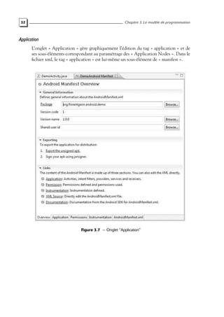 32 Chapitre 3. Le modèle de programmation
Application
L’onglet « Application » gère graphiquement l’édition du tag « application » et de
ses sous-éléments correspondant au paramétrage des « Application Nodes ». Dans le
fichier xml, le tag « application » est lui-même un sous-élément de « manifest ».
Figure 3.7 — Onglet "Application"
 