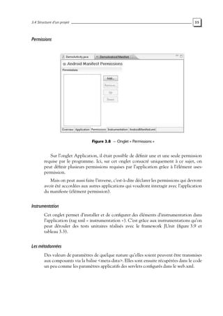 3.4 Structure d’un projet 35
Permissions
Figure 3.8 — Onglet « Permissions »
Sur l’onglet Application, il était possible de définir une et une seule permission
requise par le programme. Ici, sur cet onglet consacré uniquement à ce sujet, on
peut définir plusieurs permissions requises par l’application grâce à l’élément uses-
permission.
Mais on peut aussi faire l’inverse, c’est-à-dire déclarer les permissions qui devront
avoir été accordées aux autres applications qui voudront interagir avec l’application
du manifeste (élément permission).
Instrumentation
Cet onglet permet d’installer et de configurer des éléments d’instrumentation dans
l’application (tag xml « instrumentation »). C’est grâce aux instrumentations qu’on
peut dérouler des tests unitaires réalisés avec le framework JUnit (figure 3.9 et
tableau 3.3).
Les métadonnées
Des valeurs de paramètres de quelque nature qu’elles soient peuvent être transmises
aux composants via la balise <meta-data>. Elles sont ensuite récupérées dans le code
un peu comme les paramètres applicatifs des servlets configurés dans le web.xml.
 