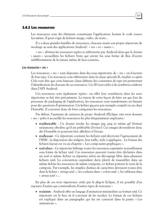 3.4 Structure d’un projet 37
3.4.2 Les ressources
Les ressources sont des éléments constituant l’application, hormis le code source
lui-même. Il peut s’agir de fichiers image, vidéo, du texte...
Il y a deux grandes familles de ressources, chacune ayant son propre répertoire de
stockage au sein des applications Android : « res » et « assets ».
« res » abritera les ressources typées et référencées par Android alors que le dossier
« assets » accueillera les fichiers bruts qui seront lus sous forme de flux d’octets
indifféremment de la nature même de leur contenu.
Les ressources « res »
Les ressources « res » sont disposées dans des sous-répertoires de « res » en fonction
de leur type. Ces ressources sont référencées dans la classe spéciale R, étudiée ci-après.
Cela veut dire que cette fameuse classe définira des constantes de type int permettant
l’identification de chacune de ces ressources. Ces ID sont utiles à de nombreux endroits
dans l’API Android.
Ces ressources sont également typées : en effet leur ventilation dans les sous-
répertoires se fait très précisément. La raison de cette façon de faire est que lors du
processus de packaging de l’application, les ressources sont transformées en binaire
pour des questions d’optimisation. Un fichier jpg sera par exemple compilé en un objet
Drawable. Il convient donc de bien catégoriser les ressources.
Par défaut, l’assistant de création de projet Android d’Eclipse crée trois dossiers
« res » prêts à accueillir les ressources les plus fréquemment employées :
• res/drawable - Ce dossier stocke les images jpg, png et même gif (format
néanmoins obsolète qu’il est préférable d’éviter). Ces images deviendront donc
des Drawable et pourront être affichées à l’écran.
• res/layout - Ce répertoire contient les fichiers xml décrivant l’agencement de
l’IHM : la disposition des widgets, leur taille, style à appliquer... Le format des
fichiers layout est vu au chapitre « Les composants graphiques ».
• res/values - Ce répertoire héberge toutes les ressources exprimées textuellement
sous forme de fichier xml. Ces ressources peuvent toutes être déclarées dans
un seul et même fichier ou réparties selon un découpage libre dans plusieurs
fichiers xml. La convention cependant dicte plutôt de rassembler dans un
même fichier les ressources de même catégorie, ce fichier portant le nom de la
catégorie. Par exemple, les simples chaînes de caractères devraient toutes être
dans le fichier « strings.xml », les couleurs dans « colors.xml », les tableaux dans
« arrays.xml »...
En plus de ces trois répertoires créés par le plug-in Eclipse, il est possible d’en
rajouter d’autres qui contiendront d’autres types de ressource :
• res/anim - Android offre un langage d’animation minimaliste au format xml. Ce
répertoire est le lieu où il convient de les stocker. Le format de ces fichiers
est expliqué dans un paragraphe qui lui est consacré dans la partie « Les
animations ».
 