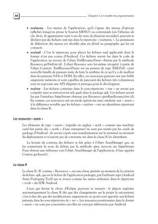 38 Chapitre 3. Le modèle de programmation
• res/menu - Les menus de l’application, qu’il s’agisse des menus d’options
(affichés lorsqu’on presse le bouton MENU) ou contextuels (en l’absence de
clic droit, ils apparaissent suite à un clic tenu de plusieurs secondes), peuvent se
déclarer par des fichiers xml mis dans le répertoire « res/menu ». La grammaire
de définition des menus est abordée plus en détail au paragraphe qui lui est
consacré.
• res/xml - C’est le répertoire pour placer les fichiers xml applicatifs dont le
format n’est pas connu d’Android. Ces fichiers seront lus dans le code de
l’application au travers de l’objet XmlResourceParser obtenu par la méthode
Resources.getXml(int id). L’objet Resource sera lui-même récupéré à partir de
l’objet Context. XmlResourceParser est un parseur de type XMLPull : cette
nouvelle famille de parseurs tente de faire la synthèse de ce qu’il y a de meilleur
dans les parseurs SAX et DOM. En effet, ces nouveaux parseurs ont une faible
empreinte mémoire et sont capables de parcourir des fichiers très volumineux
tout en exposant une API élégante et pratique pour le développeur.
• res/raw - Les fichiers contenus dans le sous-répertoire « raw » ne seront pas
compilés mais se retrouveront tels quels dans le package apk. Ces fichiers seront
lus par l’interface InputStream obtenue par Resources.openRawResource(int id).
En somme, ces ressources ont un mode opératoire assez similaire aux « assets »
à la différence notable que les fichiers « res/raw » ont un identifiant répertorié
dans la classe R.
Les ressources « assets »
Les éléments de type « assets » (signifie en anglais « actif », comme une machine
outil fait partie des « actifs » d’une entreprise) ne sont pas traités par les outils de
package d’Android : ils seront copiés sans transformation sur le terminal au moment
du déploiement et n’auront pas de constante int dans la classe R les identifiant.
La lecture du contenu des fichiers se fait grâce à l’objet AssetManager qui, en
lui soumettant le nom du fichier par la méthode open, renvoie un InputStream.
Pour obtenir une référence vers l’objet AssetManager de l’application, il faut appeler
Context.getAssets().
La classe R
La classe R, ‘R’ comme « Resources », est une classe générée au moment de la création
du fichier .apk, qui est le fichier de l’application packagée, par l’utilitaire aapt (Android
Asset Packaging Tool) qui se trouve comme les autres utilitaires dans le répertoire
« tools » du SDK Android.
Ceux qui feront le choix d’Eclipse peuvent se rassurer : le plug-in regénère
automatiquement la classe R dès que des changements sur le projet le nécessitent,
c’est-à-dire dès que des modifications, suppressions ou ajouts sont apportés aux fichiers
présents dans les sous-répertoires de « res ». Les ressources positionnées dans le dossier
« assets » ne sont pas concernées car elles ne sont pas référencées par Android.
 
