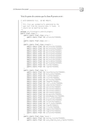 3.4 Structure d’un projet 39
Voici le genre de contenu que la classe R pourra avoir :
/* AUTO-GENERATED FILE. DO NOT MODIFY.
*
* This class was automatically generated by the
* aapt tool from the resource data it found. It
* should not be modified by hand.
*/
package org.florentgarin.android.widgets;
public final class R {
public static final class array {
public static final int saisons=0x7f040000;
}
public static final class attr {
}
public static final class drawable {
public static final int gallery1=0x7f020000;
public static final int gallery10=0x7f020001;
public static final int gallery2=0x7f020002;
public static final int gallery3=0x7f020003;
public static final int gallery4=0x7f020004;
public static final int gallery5=0x7f020005;
public static final int gallery6=0x7f020006;
public static final int gallery7=0x7f020007;
public static final int gallery8=0x7f020008;
public static final int gallery9=0x7f020009;
public static final int icon=0x7f02000a;
public static final int logo=0x7f02000b;
}
public static final class id {
public static final int CancelButton=0x7f060002;
public static final int bold_cb=0x7f060005;
public static final int clock=0x7f060007;
public static final int color=0x7f06000e;
public static final int gallery=0x7f06000b;
public static final int image=0x7f06000c;
public static final int italic_cb=0x7f060006;
public static final int okButton=0x7f060001;
public static final int option1=0x7f06000f;
public static final int option2=0x7f060010;
public static final int option3=0x7f060011;
public static final int option4=0x7f060012;
public static final int password=0x7f06000a;
public static final int phoneNumber=0x7f060009;
public static final int plain_cb=0x7f060003;
public static final int progress=0x7f06000d;
public static final int saisons=0x7f060013;
public static final int serif_cb=0x7f060004;
public static final int time=0x7f060014;
public static final int title=0x7f060008;
public static final int toggle1=0x7f060015;
public static final int toggle2=0x7f060016;
public static final int voiture=0x7f060000;
}
public static final class layout {
public static final int analog_clock=0x7f030000;
public static final int auto_complete_text_view=0x7f030001;
 