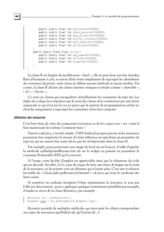 40 Chapitre 3. Le modèle de programmation
public static final int buttons=0x7f030002;
public static final int check_boxes=0x7f030003;
public static final int date_picker=0x7f030004;
public static final int digital_clock=0x7f030005;
public static final int edit_texts=0x7f030006;
public static final int gallery=0x7f030007;
}
public static final class string {
public static final int app_name=0x7f050001;
public static final int hello=0x7f050000;
public static final int prompt=0x7f050002;
}
}
La classe R est frappée du modificateur « final », elle ne peut donc pas être étendue.
Rien d’étonnant à cela, sa raison d’être étant simplement de regrouper les identifiants
des ressources du projet, cette classe ne définit aucune méthode ni aucun attribut. Par
contre, la classe R déclare des classes internes statiques et finales comme « drawable »,
« id », « layout »...
Ce sont ces classes qui encapsulent véritablement les constantes de type int. Les
règles de codage Java stipulent que le nom des classes doit commencer par une lettre
majuscule ce qui n’est pas le cas ici parce que le pattern de programmation utilisé ici
cherche uniquement à regrouper les constantes selon leur catégorie.
Utilisation des ressources
C’est bien beau de créer des composants ressources et de les copier sous « res » mais il
faut maintenant les utiliser. Comment faire ?
Dans le code Java, c’est très simple : l’API Android accepte partout où les ressources
pourraient être employées le moyen d’y faire référence en spécifiant un paramètre de
type int qui ne saurait être autre chose que les id répertoriés dans la classe R.
Par exemple, pour positionner une image de fond sur un bouton, il suffit d’appeler
la méthode setBackgroundResource(int id) sur le widget en passant en paramètre la
constante R.drawable.XXX qu’il convient.
À l’usage, cette facilité d’emploi est appréciable ainsi que la robustesse du code
qui en découle. En effet, il n’y a pas de risque de faire une faute de frappe sur le nom
de la ressource ou de pointer vers un élément qui n’existe plus. C’est une évolution
favorable du « ClassLoader.getResourceAsStream() » de Java qui évite le syndrome des
liens cassés.
Si toutefois on souhaite récupérer l’objet représentant la ressource et non pas
l’affecter directement ; pour y appliquer quelques traitements préalables par exemple,
il faudra se servir de la classe Resources, par exemple :
Resources res = getResources();
Drawable logo = res.getDrawable(R.drawable.logo);
Resources possède de multiples méthodes qui renvoient les objets correspondant
aux types de ressources (getXml(int id), getText(int id)...).
 