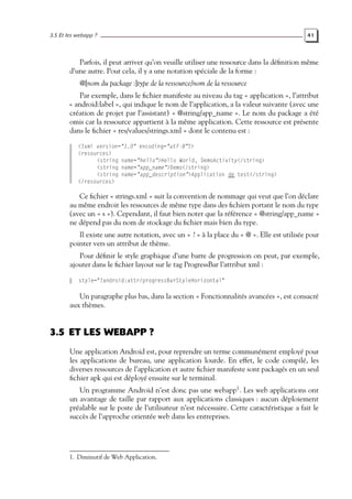 3.5 Et les webapp ? 41
Parfois, il peut arriver qu’on veuille utiliser une ressource dans la définition même
d’une autre. Pour cela, il y a une notation spéciale de la forme :
@[nom du package :]type de la ressource/nom de la ressource
Par exemple, dans le fichier manifeste au niveau du tag « application », l’attribut
« android:label », qui indique le nom de l’application, a la valeur suivante (avec une
création de projet par l’assistant) « @string/app_name ». Le nom du package a été
omis car la ressource appartient à la même application. Cette ressource est présente
dans le fichier « res/values/strings.xml » dont le contenu est :
<?xml version="1.0" encoding="utf-8"?>
<resources>
<string name="hello">Hello World, DemoActivity</string>
<string name="app_name">Demo</string>
<string name="app_description">Application de test</string>
</resources>
Ce fichier « strings.xml » suit la convention de nommage qui veut que l’on déclare
au même endroit les ressources de même type dans des fichiers portant le nom du type
(avec un « s »). Cependant, il faut bien noter que la référence « @string/app_name »
ne dépend pas du nom de stockage du fichier mais bien du type.
Il existe une autre notation, avec un « ? » à la place du « @ ». Elle est utilisée pour
pointer vers un attribut de thème.
Pour définir le style graphique d’une barre de progression on peut, par exemple,
ajouter dans le fichier layout sur le tag ProgressBar l’attribut xml :
style="?android:attr/progressBarStyleHorizontal"
Un paragraphe plus bas, dans la section « Fonctionnalités avancées », est consacré
aux thèmes.
3.5 ET LES WEBAPP ?
Une application Android est, pour reprendre un terme communément employé pour
les applications de bureau, une application lourde. En effet, le code compilé, les
diverses ressources de l’application et autre fichier manifeste sont packagés en un seul
fichier apk qui est déployé ensuite sur le terminal.
Un programme Android n’est donc pas une webapp1
. Les web applications ont
un avantage de taille par rapport aux applications classiques : aucun déploiement
préalable sur le poste de l’utilisateur n’est nécessaire. Cette caractéristique a fait le
succès de l’approche orientée web dans les entreprises.
1. Diminutif de Web Application.
 