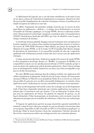 42 Chapitre 3. Le modèle de programmation
Le déploiement des logiciels, qui ce soit des primo installations ou des mises à jour,
est un aspect coûteux de l’exploitation d’applications en entreprise. Quand il est alors
devenu possible d’implémenter des solutions d’entreprise robustes accessibles par un
simple navigateur, les éditeurs se sont rués.
Au début, l’ergonomie des premières webapp n’arrivait pas au niveau de leurs
équivalents en applications « desktop » ; à chaque envoi d’information au serveur,
l’ensemble de l’interface graphique, ici la page HTML, devait se redessiner entière-
ment. Heureusement la technologie a progressé, notamment grâce à la popularisation
d’AJAX (Asynchronous JavaScript and XML) qui évite de rafraîchir toute la page à
chaque soumission de données.
Le JavaScript de façon générale (langage exécuté localement sur le navigateur) est
la pierre angulaire à la création d’une interface homme/machine réactive et intuitive.
Au travers de l’API DOM (Document Object Model), qui permet de manipuler des
éléments de la page HTML, et de la norme à CSS (Cascading Style Sheets), langage
de description de présentation, il est aujourd’hui possible de créer des composants
graphiques web extrêmement poussés n’ayant plus rien à envier ceux des applications
classiques.
Comme mentionné plus haut, Android est équipé d’un moteur de rendu HTML
et d’un interpréteur JavaScript dernier cri : WebKit. La puissance de WebKit et sa
compatibilité avancée avec les spécifications JavaScript et CSS le rend plus qu’apte à
servir de client à des applications web de dernières générations. Ainsi, l’option webapp
pour un développement mobile Android est un choix tout à fait envisageable et qui
peut se révéler très pertinent.
En outre, WebKit étant embarqué dans de nombreux mobiles, une application web
ciblant initialement la plateforme Android aura de bonnes chances de fonctionner
aussi pour l’iPhone, le Palm Pré ou un smartphone Nokia. Et si ce n’est le cas, il devrait
être possible d’y parvenir avec un effort raisonnable d’adaptation. A contrario, d’une
application native Android qui ne sera pas exécutable sur d’autres environnements.
Si faire un développement web mobile a donc des avantages sur un développement
natif, il faut bien comprendre néanmoins que certaines applications, par nature, se
prêtent plus à l’orientation web que d’autres. C’est au demeurant la même chose
que pour les applications de bureau. En général, les logiciels de gestion, où, de
façon schématisée, l’objet du programme est de présenter, créer ou mettre à jour des
informations partagées par un ensemble des utilisateurs, collent bien aux technologies
web.
À l’opposé, les applications qui font un usage intensif des capacités matérielles du
terminal, comme les jeux vidéos par exemple, ne sont pas destinées à fonctionner dans
un navigateur. Impossible en effet d’accéder au GPS ou à l’accélération graphique1
en
JavaScript. Enfin, le réseau Internet a beau être omniprésent, l’absolue nécessité de
devoir être connecté pour utiliser une webapp peut être une contrainte gênante.
1. Très récemment, Mozilla au travers du Khronos Group a l’ambition d’offrir des fonctionnalités
Open GL aux moteurs JavaScript.
 
