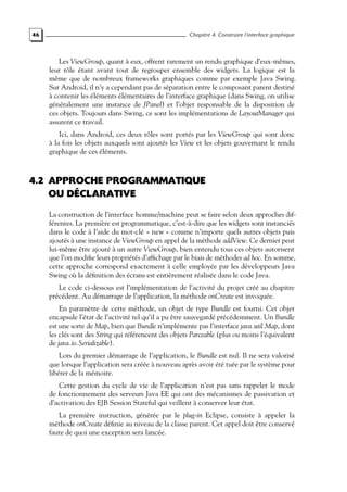 46 Chapitre 4. Construire l’interface graphique
Les ViewGroup, quant à eux, offrent rarement un rendu graphique d’eux-mêmes,
leur rôle étant avant tout de regrouper ensemble des widgets. La logique est la
même que de nombreux frameworks graphiques comme par exemple Java Swing.
Sur Android, il n’y a cependant pas de séparation entre le composant parent destiné
à contenir les éléments élémentaires de l’interface graphique (dans Swing, on utilise
généralement une instance de JPanel) et l’objet responsable de la disposition de
ces objets. Toujours dans Swing, ce sont les implémentations de LayoutManager qui
assurent ce travail.
Ici, dans Android, ces deux rôles sont portés par les ViewGroup qui sont donc
à la fois les objets auxquels sont ajoutés les View et les objets gouvernant le rendu
graphique de ces éléments.
4.2 APPROCHE PROGRAMMATIQUE
OU DÉCLARATIVE
La construction de l’interface homme/machine peut se faire selon deux approches dif-
férentes. La première est programmatique, c’est-à-dire que les widgets sont instanciés
dans le code à l’aide du mot-clé « new » comme n’importe quels autres objets puis
ajoutés à une instance de ViewGroup en appel de la méthode addView. Ce dernier peut
lui-même être ajouté à un autre ViewGroup, bien entendu tous ces objets autorisent
que l’on modifie leurs propriétés d’affichage par le biais de méthodes ad hoc. En somme,
cette approche correspond exactement à celle employée par les développeurs Java
Swing où la définition des écrans est entièrement réalisée dans le code Java.
Le code ci-dessous est l’implémentation de l’activité du projet créé au chapitre
précédent. Au démarrage de l’application, la méthode onCreate est invoquée.
En paramètre de cette méthode, un objet de type Bundle est fourni. Cet objet
encapsule l’état de l’activité tel qu’il a pu être sauvegardé précédemment. Un Bundle
est une sorte de Map, bien que Bundle n’implémente pas l’interface java.util.Map, dont
les clés sont des String qui référencent des objets Parceable (plus ou moins l’équivalent
de java.io.Serializable).
Lors du premier démarrage de l’application, le Bundle est nul. Il ne sera valorisé
que lorsque l’application sera créée à nouveau après avoir été tuée par le système pour
libérer de la mémoire.
Cette gestion du cycle de vie de l’application n’est pas sans rappeler le mode
de fonctionnement des serveurs Java EE qui ont des mécanismes de passivation et
d’activation des EJB Session Stateful qui veillent à conserver leur état.
La première instruction, générée par le plug-in Eclipse, consiste à appeler la
méthode onCreate définie au niveau de la classe parent. Cet appel doit être conservé
faute de quoi une exception sera lancée.
 