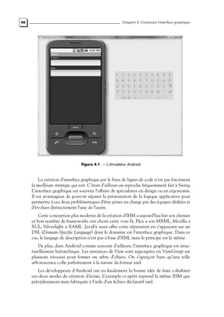 48 Chapitre 4. Construire l’interface graphique
Figure 4.1 — L’émulateur Android
La création d’interface graphique par le biais de lignes de code n’est pas forcément
la meilleure stratégie qui soit. C’était d’ailleurs un reproche fréquemment fait à Swing.
L’interface graphique est souvent l’affaire de spécialistes en design ou en ergonomie.
Il est avantageux de pouvoir séparer la présentation de la logique applicative pour
permettre à ces deux problématiques d’être prises en charge par des équipes dédiées et
d’évoluer distinctement l’une de l’autre.
Cette conception plus moderne de la création d’IHM a aujourd’hui fait son chemin
et bon nombre de frameworks ont choisi cette voie-là. Flex a son MXML, Mozilla a
XUL, Silverlight a XAML. JavaFx aussi offre cette séparation en s’appuyant sur un
DSL (Domain-Specific Language) dont le domaine est l’interface graphique. Dans ce
cas, le langage de description n’est pas à base d’XML mais le principe est le même.
De plus, dans Android comme souvent d’ailleurs, l’interface graphique est struc-
turellement hiérarchique. Les instances de View sont regroupées en ViewGroup sur
plusieurs niveaux pour former un arbre d’objets. On s’aperçoit bien qu’une telle
arborescence colle parfaitement à la nature du format xml.
Les développeurs d’Android ont eu finalement la bonne idée de faire cohabiter
ces deux modes de création d’écran. L’exemple ci-après reprend la même IHM que
précédemment mais fabriquée à l’aide d’un fichier déclaratif xml.
 