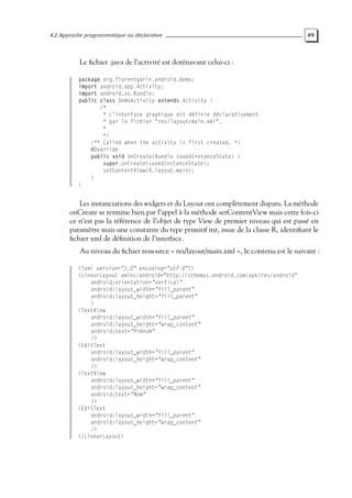 4.2 Approche programmatique ou déclarative 49
Le fichier .java de l’activité est dorénavant celui-ci :
package org.florentgarin.android.demo;
import android.app.Activity;
import android.os.Bundle;
public class DemoActivity extends Activity {
/*
* L’interface graphique est définie déclarativement
* par le fichier "res/layout/main.xml".
*
*/
/** Called when the activity is first created. */
@Override
public void onCreate(Bundle savedInstanceState) {
super.onCreate(savedInstanceState);
setContentView(R.layout.main);
}
}
Les instanciations des widgets et du Layout ont complètement disparu. La méthode
onCreate se termine bien par l’appel à la méthode setContentView mais cette fois-ci
ce n’est pas la référence de l’objet de type View de premier niveau qui est passé en
paramètre mais une constante du type primitif int, issue de la classe R, identifiant le
fichier xml de définition de l’interface.
Au niveau du fichier ressource « res/layout/main.xml », le contenu est le suivant :
<?xml version="1.0" encoding="utf-8"?>
<LinearLayout xmlns:android="http://schemas.android.com/apk/res/android"
android:orientation="vertical"
android:layout_width="fill_parent"
android:layout_height="fill_parent"
>
<TextView
android:layout_width="fill_parent"
android:layout_height="wrap_content"
android:text="Prénom"
/>
<EditText
android:layout_width="fill_parent"
android:layout_height="wrap_content"
/>
<TextView
android:layout_width="fill_parent"
android:layout_height="wrap_content"
android:text="Nom"
/>
<EditText
android:layout_width="fill_parent"
android:layout_height="wrap_content"
/>
</LinearLayout>
 