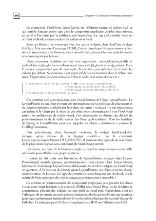 50 Chapitre 4. Construire l’interface graphique
Le composant ViewGroup LinearLayout est l’élément racine du fichier xml ce
qui semble logique puisse que c’est le composant graphique de plus haut niveau,
rattaché à l’activité par la méthode setContentView. Le tag xml possède bien un
attribut android:orientation dont la valeur est vertical.
Sous cet élément se retrouvent bien les quatre widgets, deux TextView et deux
EditText. À la manière d’une page HTML, l’ordre dans lequel ils apparaissent a bien
sûr son importance ; les éléments étant ajoutés verticalement les uns après les autres
en commençant par le haut.
Deux nouveaux attributs ont fait leur apparition : android:layout_width et
android:layout_height. Leurs valeurs respectives sont fill_parent et wrap_content. Dans
la version programmatique de l’exemple, ils n’étaient pas spécifiés car ce sont les
valeurs par défaut. Néanmoins, il est impératif de les mentionner dans le fichier xml
sinon l’application ne démarrera pas. Dans le code, cela aurait donné ceci :
LinearLayout.LayoutParams params = new LinearLayout.LayoutParams(
LinearLayout.LayoutParams.FILL_PARENT,
LinearLayout.LayoutParams.WRAP_CONTENT);
firstNameLabel.setLayoutParams(params);
Ces attributs xml correspondent donc à la définition de l’objet LayoutParams. Le
LayoutParams est un objet portant des informations sur la politique de placement et
de dimensionnement souhaité par le widget. Le terme « souhaité » a son importance,
car même si le client par le biais de cet objet peut communiquer à son ViewGroup
parent ses préférences de rendu visuel, c’est néanmoins ce dernier qui décide du
positionnement et de la taille exacte des View qu’il contient. Pour les familiers
de Swing, le LayoutParams peut leur rappeler les objets « constraints » comme le
GridBagConstraints.
Plus précisément, dans l’exemple ci-dessus, le widget firstNameLabel
indique qu’au niveau de la largeur « width », par la constante
LinearLayout.LayoutParams.FILL_PARENT, il aimerait être agrandi au maximum
de la place dont dispose son contenant (le ViewGroup parent).
Par contre, sur l’axe de la hauteur « height », il préfère simplement avoir la taille
nécessaire pour afficher son propre contenu.
Il existe en fait toute une hiérarchie de LayoutParams, chaque objet Layout
(ViewGroup) possède presque systématiquement son propre objet LayoutParams,
héritant de ViewGroup.LayoutParams, définissant des attributs adaptés au ViewGroup
en question. À la manière du LinearLayout.LayoutParams, ces objets sont des classes
internes static du Layout. Ce type de pattern est assez fréquent sur Android, il a le
mérite de bien regrouper des objets conçus pour fonctionner ensemble !
Ce système de positionnement des composants graphiques peut paraître fastidieux
à tous ceux étant habitués à la création d’IHM sous Visual Basic où les fenêtres se
construisent, plaçant des widgets sur une grille au pixel près. Cependant, c’est en
s’efforçant de ne jamais recourir au positionnement absolu qu’on obtient une interface
graphique parfaitement indépendante de la résolution physique du matériel chargé de
l’afficher. Ce principe peut d’ailleurs s’appliquer aux IHM web définies sous CSS.
 