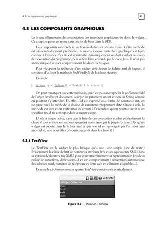 4.3 Les composants graphiques 51
4.3 LES COMPOSANTS GRAPHIQUES
La brique élémentaire de construction des interfaces graphiques est donc le widget.
Ce chapitre passe en revue ceux inclus de base dans le SDK.
Les composants sont créés ici au travers du fichier déclaratif xml. Cette méthode
est vraisemblablement préférable, du moins lorsque l’interface graphique est figée,
connue à l’avance. Si elle est construite dynamiquement ou doit évoluer au cours
de l’exécution du programme, cela se fera bien entendu par le code Java. Il n’est pas
antinomique d’utiliser conjointement les deux techniques.
Pour récupérer la référence d’un widget créé depuis le fichier xml de layout, il
convient d’utiliser la méthode findViewById de la classe Activity.
Exemple :
Spinner sp = (Spinner)findViewById(R.id.saisons);
On peut remarquer que cette méthode, qui n’est pas sans rappeler le getElementById
de l’objet JavaScript document, accepte en paramètre un int et non un String comme
on pourrait s’y attendre. En effet, l’id est exprimé sous forme de constante int, on
ne passe pas à la méthode la chaîne de caractères proprement dite. Grâce à cela, la
méthode est sûre et on évite ainsi les erreurs à l’exécution qu’on pourrait avoir si on
spécifiait un id ne correspondant à aucun widget.
Là où la magie opère, c’est que la liste de ces constantes et plus généralement la
classe R tout entière est automatiquement maintenue par le plug-in Eclipse. Dès qu’un
widget est ajouté dans le fichier xml et que son id est renseigné par l’attribut xml
android:id, une nouvelle constante apparaît dans la classe R !
4.3.1 TextView
Le TextView est le widget le plus basique qu’il soit : une simple zone de texte !
Évidemment la classe définit de nombreux attributs Java et ses équivalents XML (dans
sa version déclarative tag XML) pour gouverner finement sa représentation (couleur,
police de caractères, dimensions...) et son comportement (conversion automatique
des adresses mail, numéros de téléphone et liens web en éléments cliquables...).
L’exemple ci-dessous montre quatre TextView positionnés verticalement.
Figure 4.2 — Plusieurs TextView
 