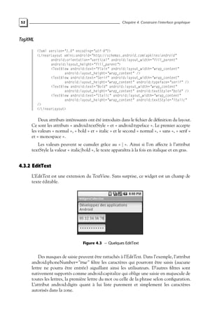 52 Chapitre 4. Construire l’interface graphique
TagXML
<?xml version="1.0" encoding="utf-8"?>
<LinearLayout xmlns:android="http://schemas.android.com/apk/res/android"
android:orientation="vertical" android:layout_width="fill_parent"
android:layout_height="fill_parent">
<TextView android:text="Plain" android:layout_width="wrap_content"
android:layout_height="wrap_content" />
<TextView android:text="Serif" android:layout_width="wrap_content"
android:layout_height="wrap_content" android:typeface="serif" />
<TextView android:text="Bold" android:layout_width="wrap_content"
android:layout_height="wrap_content" android:textStyle="bold" />
<TextView android:text="Italic" android:layout_width="wrap_content"
android:layout_height="wrap_content" android:textStyle="italic"
/>
</LinearLayout>
Deux attributs intéressants ont été introduits dans le fichier de définition du layout.
Ce sont les attributs « android:textStyle » et « android:typeface ». Le premier accepte
les valeurs « normal », « bold » et « italic » et le second « normal », « sans », « serif »
et « monospace ».
Les valeurs peuvent se cumuler grâce au « | ». Ainsi si l’on affecte à l’attribut
textStyle la valeur « italic|bold », le texte apparaîtra à la fois en italique et en gras.
4.3.2 EditText
L’EditText est une extension du TextView. Sans surprise, ce widget est un champ de
texte éditable.
Figure 4.3 — Quelques EditText
Des masques de saisie peuvent être rattachés à l’EditText. Dans l’exemple, l’attribut
android:phoneNumber="true" filtre les caractères qui pourront être saisis (aucune
lettre ne pourra être entrée) aiguillant ainsi les utilisateurs. D’autres filtres sont
nativement supportés comme android:capitalize qui oblige une saisie en majuscule de
toutes les lettres, la première lettre du mot ou celle de la phrase selon configuration.
L’attribut android:digits quant à lui liste purement et simplement les caractères
autorisés dans la zone.
 