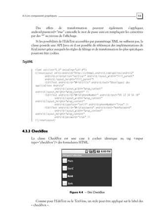 4.3 Les composants graphiques 53
Des effets de transformation peuvent également s’appliquer,
android:password="true" camoufle le mot de passe saisi en remplaçant les caractères
par des ‘*’ au niveau de l’affichage.
Si les possibilités de l’EditText accessibles par paramétrage XML ne suffisent pas, la
classe possède une API Java où il est possible de référencer des implémentations de
KeyListener grâce auxquels les règles de filtrage et de transformation les plus spécifiques
pourront être codées.
TagXML
<?xml version="1.0" encoding="utf-8"?>
<LinearLayout xmlns:android="http://schemas.android.com/apk/res/android"
android:orientation="vertical" android:layout_width="fill_parent"
android:layout_height="fill_parent">
<EditText android:id="@+id/title" android:text="Développez des
applications Android"
android:layout_width="wrap_content"
android:layout_height="wrap_content" />
<EditText android:id="@+id/phoneNumber" android:text="05 12 34 56 78"
android:layout_width="wrap_content"
android:layout_height="wrap_content"
android:typeface="serif" android:phoneNumber="true" />
<EditText android:id="@+id/password" android:text="monPassword"
android:layout_width="wrap_content"
android:layout_height="wrap_content"
android:password="true" />
</LinearLayout>
4.3.3 CheckBox
La classe CheckBox est une case à cocher identique au tag <input
type="checkbox"/> des formulaires HTML.
Figure 4.4 — Des CheckBox
Comme pour l’EditText ou le TextView, un style peut être appliqué sur le label des
« checkbox ».
 