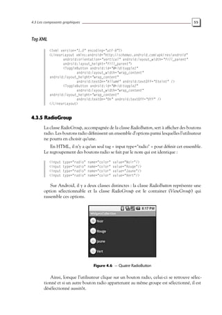 4.3 Les composants graphiques 55
Tag XML
<?xml version="1.0" encoding="utf-8"?>
<LinearLayout xmlns:android="http://schemas.android.com/apk/res/android"
android:orientation="vertical" android:layout_width="fill_parent"
android:layout_height="fill_parent">
<ToggleButton android:id="@+id/toggle1"
android:layout_width="wrap_content"
android:layout_height="wrap_content"
android:textOn="Allumé" android:textOff="Eteint" />
<ToggleButton android:id="@+id/toggle2"
android:layout_width="wrap_content"
android:layout_height="wrap_content"
android:textOn="On" android:textOff="Off" />
</LinearLayout>
4.3.5 RadioGroup
La classe RadioGroup, accompagnée de la classe RadioButton, sert à afficher des boutons
radio. Les boutons radio définissent un ensemble d’options parmi lesquelles l’utilisateur
ne pourra en choisir qu’une.
En HTML, il n’y a qu’un seul tag « input type="radio" » pour définir cet ensemble.
Le regroupement des boutons radio se fait par le nom qui est identique :
<input type="radio" name="color" value="Noir"/>
<input type="radio" name="color" value="Rouge"/>
<input type="radio" name="color" value="Jaune"/>
<input type="radio" name="color" value="Vert"/>
Sur Android, il y a deux classes distinctes : la classe RadioButton représente une
option sélectionnable et la classe RadioGroup est le container (ViewGroup) qui
rassemble ces options.
Figure 4.6 — Quatre RadioButton
Ainsi, lorsque l’utilisateur clique sur un bouton radio, celui-ci se retrouve sélec-
tionné et si un autre bouton radio appartenant au même groupe est sélectionné, il est
désélectionné aussitôt.
 