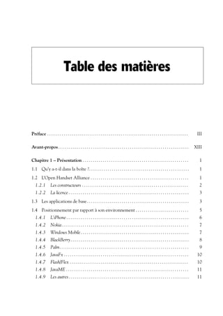 Table des matières
Préface . . . . . . . . . . . . . . . . . . . . . . . . . . . . . . . . . . . . . . . . . . . . . . . . . . . . . . . . . . . . . . . . . . . . . III
Avant-propos. . . . . . . . . . . . . . . . . . . . . . . . . . . . . . . . . . . . . . . . . . . . . . . . . . . . . . . . . . . . . . . . XIII
Chapitre 1 – Présentation . . . . . . . . . . . . . . . . . . . . . . . . . . . . . . . . . . . . . . . . . . . . . . . . . . . . 1
1.1 Qu’y a-t-il dans la boîte ?. . . . . . . . . . . . . . . . . . . . . . . . . . . . . . . . . . . . . . . . . . . . . . . . . 1
1.2 L’Open Handset Alliance . . . . . . . . . . . . . . . . . . . . . . . . . . . . . . . . . . . . . . . . . . . . . . . . 1
1.2.1 Les constructeurs . . . . . . . . . . . . . . . . . . . . . . . . . . . . . . . . . . . . . . . . . . . . . . . . . . . . 2
1.2.2 La licence. . . . . . . . . . . . . . . . . . . . . . . . . . . . . . . . . . . . . . . . . . . . . . . . . . . . . . . . . . . 3
1.3 Les applications de base. . . . . . . . . . . . . . . . . . . . . . . . . . . . . . . . . . . . . . . . . . . . . . . . . . 3
1.4 Positionnement par rapport à son environnement . . . . . . . . . . . . . . . . . . . . . . . . . . 5
1.4.1 L’iPhone. . . . . . . . . . . . . . . . . . . . . . . . . . . . . . . . . . . . . . . . . . . . . . . . . . . . . . . . . . . . 6
1.4.2 Nokia . . . . . . . . . . . . . . . . . . . . . . . . . . . . . . . . . . . . . . . . . . . . . . . . . . . . . . . . . . . . . . 7
1.4.3 Windows Mobile. . . . . . . . . . . . . . . . . . . . . . . . . . . . . . . . . . . . . . . . . . . . . . . . . . . . . 7
1.4.4 BlackBerry. . . . . . . . . . . . . . . . . . . . . . . . . . . . . . . . . . . . . . . . . . . . . . . . . . . . . . . . . . 8
1.4.5 Palm . . . . . . . . . . . . . . . . . . . . . . . . . . . . . . . . . . . . . . . . . . . . . . . . . . . . . . . . . . . . . . . 9
1.4.6 JavaFx . . . . . . . . . . . . . . . . . . . . . . . . . . . . . . . . . . . . . . . . . . . . . . . . . . . . . . . . . . . . . 10
1.4.7 Flash/Flex . . . . . . . . . . . . . . . . . . . . . . . . . . . . . . . . . . . . . . . . . . . . . . . . . . . . . . . . . . 10
1.4.8 JavaME . . . . . . . . . . . . . . . . . . . . . . . . . . . . . . . . . . . . . . . . . . . . . . . . . . . . . . . . . . . . 11
1.4.9 Les autres. . . . . . . . . . . . . . . . . . . . . . . . . . . . . . . . . . . . . . . . . . . . . . . . . . . . . . . . . . . 11
 