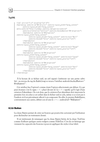 56 Chapitre 4. Construire l’interface graphique
TagXML
<?xml version="1.0" encoding="utf-8"?>
<RadioGroup android:id="@+id/color" android:layout_width="wrap_content"
android:layout_height="wrap_content"
xmlns:android="http://schemas.android.com/apk/res/android"
android:orientation="vertical" android:checkedButton="@+id/option1">
<RadioButton android:id="@id/option1"
android:layout_width="wrap_content"
android:layout_height="wrap_content" android:text="Noir"
android:checked="false" android:layout_gravity="left">
</RadioButton>
<RadioButton android:id="@+id/option2"
android:layout_width="wrap_content"
android:layout_height="wrap_content" android:text="Rouge"
android:checked="false" android:layout_gravity="left">
</RadioButton>
<RadioButton android:id="@+id/option3"
android:layout_width="wrap_content"
android:layout_height="wrap_content" android:text="Jaune"
android:checked="false" android:layout_gravity="left">
</RadioButton>
<RadioButton android:id="@+id/option4"
android:layout_width="wrap_content"
android:layout_height="wrap_content" android:text="Vert"
android:checked="false" android:layout_gravity="left">
</RadioButton>
</RadioGroup>
À la lecture de ce fichier xml, un œil aiguisé s’arrêterait sur une petite subti-
lité : au niveau du tag du RadioGroup se trouve l’attribut android:checkedButton="
@+id/option1".
Cet attribut fixe l’option1 comme étant l’option sélectionnée par défaut. Ce qui
peut étonner c’est le signe « + » placé devant id. Le « + » signifie qu’il s’agit d’une
création d’identifiant. On voit donc que la création d’un identifiant doit intervenir la
première fois où celui-ci est utilisé dans le fichier xml et cela, même si ce n’est pas à
l’endroit où il est précisément affecté à un composant. En effet, le premier RadioButton,
contrairement aux autres, définit son id sans le « + » : android:id="@id/option1".
4.3.6 Button
La classe Button permet de créer un bouton qui pourra être actionné par l’utilisateur
pour déclencher un traitement donné.
Il est intéressant de remarquer que la classe Button hérite de la classe TextView
comme d’ailleurs quelques autres widgets comme l’EditText. C’est de cet héritage que
viennent les capacités des boutons à pouvoir appliquer des styles à leur label.
 