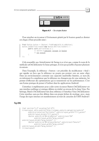 4.3 Les composants graphiques 57
Figure 4.7 — De simples Button
Pour attacher un écouteur à l’événement généré par le bouton quand ce dernier
est cliqué, il faut procéder ainsi :
final Button button = (Button) findViewById(R.id.okButton);
button.setOnClickListener(new Button.OnClickListener() {
public void onClick(View v) {
// action à exécuter lorsque le bouton
// est pressé
}
});
Cela ressemble aux ActionListener de Swing si ce n’est que, comme le nom de la
méthode setOnClickListener le laisse présager, il n’est pas possible d’ajouter plusieurs
écouteurs.
Dans l’exemple, la référence « button » est précédée du modificateur « final »
qui signifie en Java que la référence ne pourra pas pointer vers un autre objet.
Dans un environnement contraint aux capacités matérielles limitées, ce mot-clé,
en informant le compilateur que la référence ne changera pas de zone mémoire, lui
permet d’effectuer des optimisations qui se ressentiront sur les performances. C’est
une bonne pratique de penser à l’utiliser dans les applications Android.
L’interface à implémenter pour coder notre écouteur Button.OnClickListener est
une interface publique et statique définie en réalité au niveau de la classe View. Par
héritage, Button.OnClickListener fait donc référence à l’interface View.OnClickListener.
Cette interface aura pu être définie dans son propre fichier de stockage .java ; mais
l’usage des types internes est manifestement un trait de caractère de l’API Android !
Tag XML
<?xml version="1.0" encoding="utf-8"?>
<LinearLayout xmlns:android="http://schemas.android.com/apk/res/android"
android:orientation="horizontal" android:layout_width="fill_parent"
android:layout_height="fill_parent">
<Button android:id="@+id/okButton" android:text="OK"
android:layout_width="wrap_content"
android:layout_height="wrap_content" />
<Button android:id="@+id/CancelButton" android:text="Annuler"
android:layout_width="wrap_content"
android:layout_height="wrap_content" />
</LinearLayout>
 