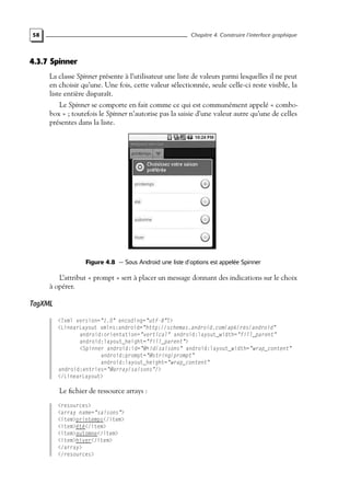 58 Chapitre 4. Construire l’interface graphique
4.3.7 Spinner
La classe Spinner présente à l’utilisateur une liste de valeurs parmi lesquelles il ne peut
en choisir qu’une. Une fois, cette valeur sélectionnée, seule celle-ci reste visible, la
liste entière disparaît.
Le Spinner se comporte en fait comme ce qui est communément appelé « combo-
box » ; toutefois le Spinner n’autorise pas la saisie d’une valeur autre qu’une de celles
présentes dans la liste.
Figure 4.8 — Sous Android une liste d’options est appelée Spinner
L’attribut « prompt » sert à placer un message donnant des indications sur le choix
à opérer.
TagXML
<?xml version="1.0" encoding="utf-8"?>
<LinearLayout xmlns:android="http://schemas.android.com/apk/res/android"
android:orientation="vertical" android:layout_width="fill_parent"
android:layout_height="fill_parent">
<Spinner android:id="@+id/saisons" android:layout_width="wrap_content"
android:prompt="@string/prompt"
android:layout_height="wrap_content"
android:entries="@array/saisons"/>
</LinearLayout>
Le fichier de ressource arrays :
<resources>
<array name="saisons">
<item>printemps</item>
<item>été</item>
<item>automne</item>
<item>hiver</item>
</array>
</resources>
 