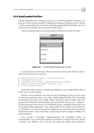 4.3 Les composants graphiques 59
4.3.8 AutoCompleteTextView
L’AutoCompleteTextView correspond un peu à un combobox éditable, du moins à ceci
près que la liste de choix possibles n’apparaît que lorsque l’utilisateur entre n lettres,
n étant paramétrable grâce à l’attribut android:completionThreshold. Bien sûr, il est
permis de saisir quelque chose non présent dans la liste.
On peut également placer une petite phrase d’explication en bas de la liste.
Figure 4.9 — L’AutoCompleteTextView aide à la saisie
La construction de la liste de valeurs ne peut pas se faire par le fichier de layout
xml, il faut le faire par le code Java.
AutoCompleteTextView textView = (AutoCompleteTextView)
findViewById(R.id.voiture);
ArrayAdapter<String> adapter = new ArrayAdapter<String>(this,
android.R.layout.simple_dropdown_item_1line, CARS);
textView.setAdapter(adapter);
La première étape consiste à récupérer une référence vers le widget déclaré dans le
fichier xml, c’est du classique.
Ensuite, il faut instancier une classe de type ListAdapter qui fera le pont entre
les données proprement dites et le widget AutoCompleteTextView. Dans l’exemple,
les données proviennent d’un simple tableau de String ; dans la réalité, cette liste
pourrait être alimentée dynamiquement par une base de données. Les « Adapter »
d’Android peuvent faire penser aux ListModel de Swing, cependant l’approche ici est
moins puriste (plus pragmatique ?) que celle du JDK. Car le modèle (au sens MVC) et
le « Renderer » ne sont pas dissociés, les adapteurs renvoyant directement (méthode
getView(int position, View convertView, ViewGroup parent)) le widget à afficher à la
position donnée.
Pour revenir à l’exemple, l’implémentation de ListAdapter utilisé est
l’ArrayAdapter. Son constructeur prend en paramètre le contexte (la classe Activity
courante), une référence vers un layout qui servira de modèle pour représenter
 