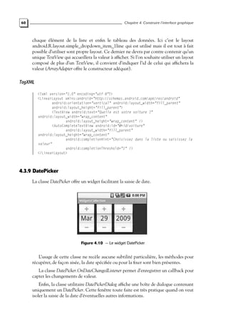 60 Chapitre 4. Construire l’interface graphique
chaque élément de la liste et enfin le tableau des données. Ici c’est le layout
android.R.layout.simple_dropdown_item_1line qui est utilisé mais il est tout à fait
possible d’utiliser sont propre layout. Ce dernier ne devra par contre contenir qu’un
unique TextView qui accueillera la valeur à afficher. Si l’on souhaite utiliser un layout
composé de plus d’un TextView, il convient d’indiquer l’id de celui qui affichera la
valeur (ArrayAdapter offre le constructeur adéquat).
TagXML
<?xml version="1.0" encoding="utf-8"?>
<LinearLayout xmlns:android="http://schemas.android.com/apk/res/android"
android:orientation="vertical" android:layout_width="fill_parent"
android:layout_height="fill_parent">
<TextView android:text="Quelle est votre voiture ?"
android:layout_width="wrap_content"
android:layout_height="wrap_content" />
<AutoCompleteTextView android:id="@+id/voiture"
android:layout_width="fill_parent"
android:layout_height="wrap_content"
android:completionHint="Choisissez dans la liste ou saisissez la
valeur"
android:completionThreshold="1" />
</LinearLayout>
4.3.9 DatePicker
La classe DatePicker offre un widget facilitant la saisie de date.
Figure 4.10 — Le widget DatePicker
L’usage de cette classe ne recèle aucune subtilité particulière, les méthodes pour
récupérer, de façon aisée, la date spécifiée ou pour la fixer sont bien présentes.
La classe DatePicker.OnDateChangedListener permet d’enregistrer un callback pour
capter les changements de valeur.
Enfin, la classe utilitaire DatePickerDialog affiche une boîte de dialogue contenant
uniquement un DatePicker. Cette fenêtre toute faite est très pratique quand on veut
isoler la saisie de la date d’éventuelles autres informations.
 